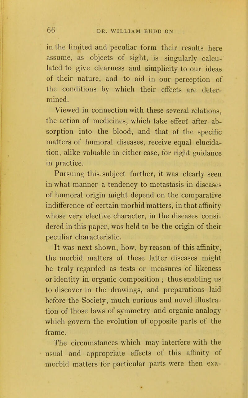 in the limited and peculiar form their results here assume, as objects of sight, is singularly calcu- lated to give clearness and simplicity to our ideas of their nature, and to aid in our perception of the conditions by which their effects are deter- mined. Viewed in connection with these several relations, the action of medicines, which take effect after ab- sorption into the blood, and that of the specific matters of humoral diseases, receive equal elucida- tion, alike valuable in either case, for right guidance in practice. Pursuing this subject further, it was clearly seen in what manner a tendency to metastasis in diseases of humoral origin might depend on the comparative indifference of certain morbid matters, in that affinity whose very elective character, in the diseases consi- dered in this paper, was held to be the origin of their peculiar characteristic. It was next shown, how, by reason of this affinity, the morbid matters of these latter diseases might be truly regarded as tests or measures of likeness or identity in organic composition ; thus enabling us to discover in the drawings, and preparations laid before the Society, much curious and novel illustra- tion of those laws of symmetry and organic analogy which govern the evolution of opposite parts of the frame. The circumstances which may interfere with the usual and appropriate effects of this affinity of morbid matters for particular parts were then exa-