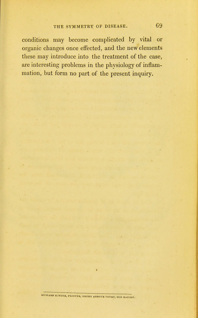 conditions may become complicated by vital or organic changes once effected, and the new elements these may introduce into the treatment of the case, are interesting problems in the physiology of inflam- mation, but form no part of the present inquiry. i RICHARD KINOKR, PRINTKR, QRKKN ARBOUR COURT, OLD BAIL