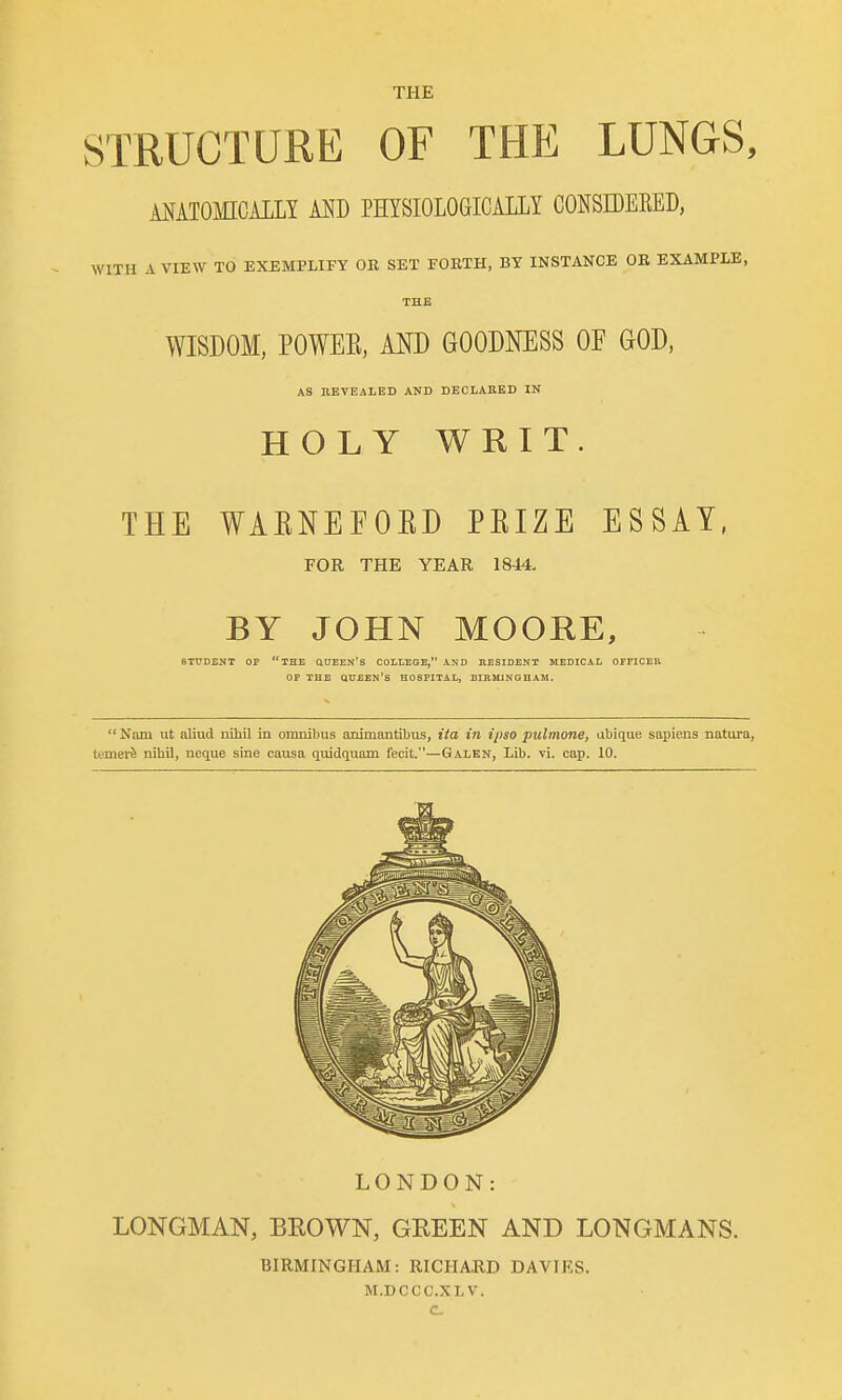 STRUCTURE OF THE LUNGS, MATOMCALLY AND PHYSIOLOGICALLY CONSDEEED, WITH A VIEW TO EXEMPLIFY OR SET FORTH, BY INSTANCE OR EXAMPLE, WISDOM, POWEE, AND GOODNESS OF GOD, AS nEVEALED AND DEOLAKED IN HOLY WRIT THE WAENEFOKD PEIZE ESSAY, FOR THE YEAR 1844. BY JOHN MOORE, 6TT7DENT OP THE QUEEN's COLLEGE, AND RESIDENT MEDICAL OFFICER. OP THE queen's hospital, BIRMINGHAM. Nam ut aliud nihil in omnibus animantibus, ita in ipso pulmonej abique sapiens natura, temev& nihil, neque sine causa quidquam fecit.—Galen, Lib. vi. cap. 10. LONDON: LONGMAN, BEOWN, GREEN AND LONGMANS. BIRMINGHAM: RICHARD DAVIES. M.DCCC.XLV. C