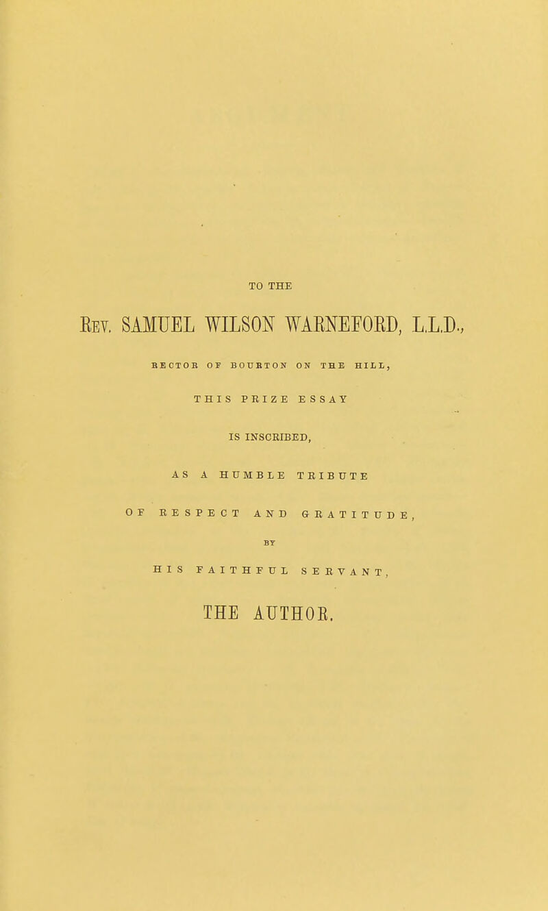 TO THE Eev. SAMUEL WILSON WAENEFOED, L.L.D., SECTOR OF BOUBTON ON THE HILL, THIS PRIZE ESSAY IS INSCRIBED, AS A HUMBLE TRIBUTE OF RESPECT AND GRATITUDE, BT HIS FAITHFUL SERVANT, THE AUTHOE.