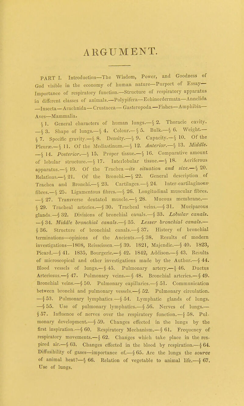 ARGUMENT. PART I. Introduction—The Wisdom, Power, and Goodness of God visible iu tlie economy of human nature—Purport of Essay- Importance of respiratory function.—Structure of respiratory apparatus in different classes of animals.—Polypifera—Echinordermata—Annelida —Insecta—Arachnida—Crustacea—Gasteropoda—Fishes—Amphibia— Aves—Mammalia. §1. General characters of human lungs.—§ 2. Thoracic cavity. —§ 3. Shape of lungs.—§ 4. Colour.-§5. Bulk.—§ 6. Weight.— § 7. Specific gravity.—§ 8. Density.—§ 9. Capacity.—§ 10. Of the Pleurae.—§ 11. Of the Mediastinum.—§ 12. Anterior—^ Middle. —§ 14. Posterior.—^ 15. Proper tissue.—§ 16. Comparative amount of lobular structure.—§ 17. Interlobular tissue.—§ 18. Aeriferous apparatus.—§ 19. Of the Trachea—f<s situation and size.—§ 20. Relatious.—§ 21. Of the Bronchi.—§ 22. General description of Trachea and Bronchi.—§ 23. Cartilages,—§ 24. Inter-cartilaginous- fibres.—§ 25. Ligamentous fibres.—§ 26. Longitudinal muscular fibres. —§ 27. Transverse dentated muscle.—§ 28. Mucous membrane.— § 29. Tracheal arteiies.—§ 30. Tracheal veins.—§ 31. Muciparous glands.—§ 32. Divisions of bronchial canals.—$ 33. Lobular canals. —§ 34. Middle bronchial canals.—j 35. Lesser bronchial canals.— § 36. Structure of bronchial canals.—§ 37. History of bronchial terminations—opinions of the Ancients.—§ 38. Results of modern investigations—1808, Reisscissen.—§ 39. 1821, Majendie.—§ 40. 1823, Picard.—§ 41. 1835, Bourgerie.—§ 42. 1842, Addison.—§ 43. Re-ults of microscopical and other investigations made by the Author.—§ 44. Blood vessels of lungs.— §45. Pulmonary artery.—J 46. Ductus Arteriosus.—§47. Pulmonai-y veins.—§48. Bronchial arteries.—§49. Bronchial veins.—§50. Pulmonary capillaries,—§51. Communication between bronchi and pulmonary vessels.—§ 52. Pulmonary circulation. —§53. Pulmonary lymphatics—§5-1. Lymphatic glands of lungs. —§ 55. Use of pulmonary lymphatics.—§ 56. Nerves of lungs.— §57. Influence of nerves over the respiratory function.—§58. Pul- monary development.—§ 59, Changes effected in the lungs by the first inspiration.—§60. Respiratory Mechanism.—§61. Frequency of respiratory movements.—§ 62. Changes which take place in the res- pired air.—§63. Changes effected in the blood by respiration.—§64. Diffusibility of gases—importance of.—§ 65. Arc the lungs the source of animal heat?—§ 66. Relation of vegetable to animal life.—§ 67. Use of lungs.