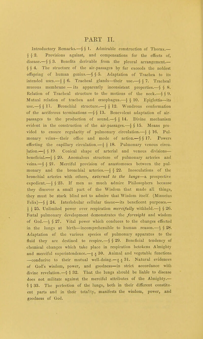 PAET IT. Introductory Remarks.—I. Admirable construction of Thorax.— § ^ 2. Provisions against, and compensations for the effects of, disease.—§ § 3. Benefits derivable from the pleural arrangement— § § 4. The structure of the air-passages by far exceeds the noblest offspring of human genius.—§ § 5. Adaptation of Trachea to its intended uses.—§ § 6. Tracheal glands—their use.—$ J 7. Tracheal mucous membrane — its apparently inconsistent properties.—§ § 8. Relation of Tracheal structure to the motions of the neck.—§ ^ 9. Mutual relation of trachea and oesophagus.—§ § 10. Epiglottis—its use.—11. Bronchial structure.—§ § 12. Wondrous conformation of the aeriferous terminations—13. Benevolent adaptation of air- passages to the production of sound.—§ } 14. Divine mechanism evident in the construction of the air-passages.—J § 15. Means pro vided to ensure regularity of pulmonary circulation.—§ § 16. Pul- monary veins—their office and mode of action.—$§17. Powers effecting the capillary circulation,—§ § 18. Pulmonary venous circu- lation.—§ § 19. Conical shape of arterial and venous divisions— beneficial.—§ § 20. Anomalous structure of pulmonary arteries and veins.—§ § 21. Merciful provision of anastomoses between the pul- monary and the bronchial arteries.—§ § 22. Inosculations of the bronchial arteries with others, external to the lungs—a prospective expedient.—§ § 23. If men so much admire Philosophers because they discover a small part of the Wisdom that made all things, they must be stark blind not to admire that Wisdom itself. (Minucius Felix)—§ § 24. Interlobular cellular tissue—its beneficent purposes.— 5 ^ 25. Unlimited power over respiration mercifully withheld.—J § 26. Foetal pulmonary development demonstrates the foresight and wisdom of God.—§ § 27. Vital power which conduces to the changes effected in the lungs at birth—incomprehensible to human reason.—§ § 28. Adaptation of the various species of pulmonaiy apparatus to the fluid they are destined to respire.—§ § 29. Beneficial tendency of chemical changes which take place in respiration betokens Almight)' and merciful superintendence.—§ § 30. Animal and vegetable functions —conducive to their mutual well-doing.—§§ 31. Natural evidences of God's wisdom, power, and goodness—in strict accordance with divine revelation.—§ § 32. That the lungs should be liable to disease does not militate against the merciful attributes of the Almighty.— § § 33. The perfection of the lungs, both in their different constitu- ent parts and in their totality, manifests the wisdom, power, and goodness of God.