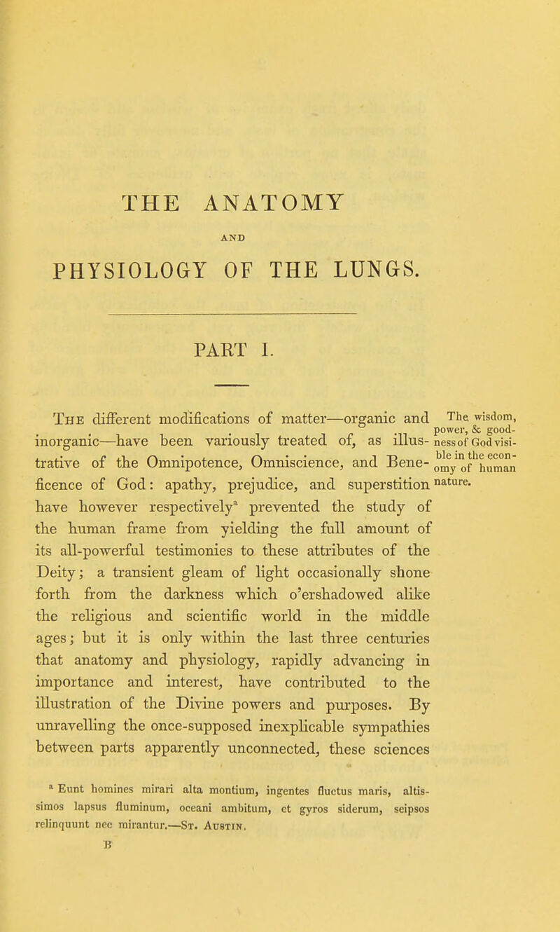 AND PHYSIOLOGY OF THE LUNGS. PART L The different modifications of matter—organic and The wisdom, inorganic—have been variously treated of, as illus-nessof Godvisi- trative of the Omnipotence, Omniscience, and Bene- omy of''human ficence of God: apathy, prejudice, and superstition nature, have however respectively'' prevented the study of the human frame from yielding the full amount of its all-powerful testimonies to these attributes of the Deity; a transient gleam of light occasionally shone forth from the darkness which o'ershadowed alike the religious and scientific world in the middle ages; btit it is only within the last three centuries that anatomy and physiology, rapidly advancing in importance and interest, have contributed to the illustration of the Divine powers and purposes. By unravelling the once-supposed inexplicable sympathies between parts apparently unconnected, these sciences * Eunt homines mirari alta montium, ingentes fluctus maris, altis- simos lapsus fluminum, oceani ami)itum, et gyros siderum, seipsos relinquunt nec mirantur.—St. Austin. B