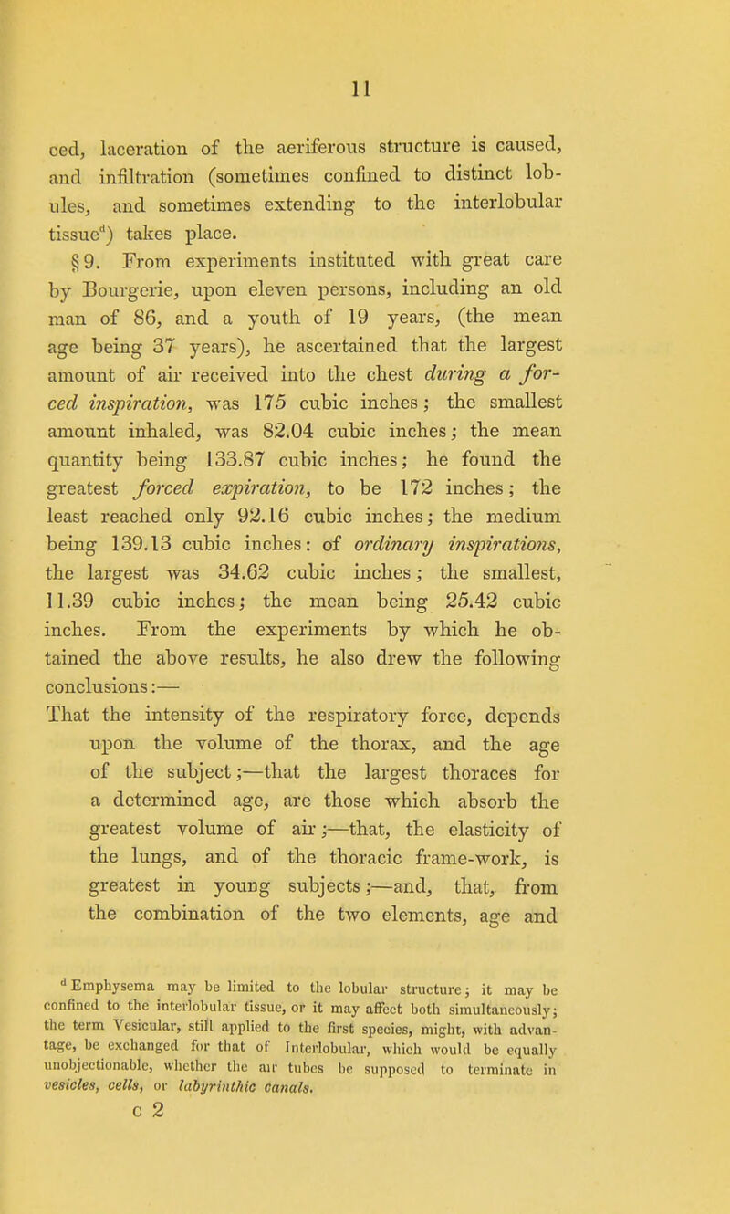 ced, laceration of the aeriferous structure is caused, and infiltration (sometimes confined to distinct lob- ules, and sometimes extending to the interlobular tissue'') takes place. §9. From experiments instituted with great care by Bourgerie, upon eleven persons, including an old man of 86, and a youth of 19 years, (the mean age being 37 years), he ascertained that the largest amount of air received into the chest during a for- ced inspiration, was 175 cubic inches; the smallest amount inhaled, was 82.04 cubic inches; the mean quantity being 133.87 cubic inches; he found the greatest forced expiration, to be 172 inches; the least reached only 92.16 cubic inches; the medium being 139.13 cubic inches: of ordinary inspiratiojis, the largest was 34.62 cubic inches; the smallest, 11.39 cubic inches; the mean being 25.42 cubic inches. From the experiments by which he ob- tained the above results, he also drew the following conclusions:— That the intensity of the respiratory force, depends upon the volume of the thorax, and the age of the subject;—that the largest thoraces for a determined age, are those which absorb the greatest volume of air;—that, the elasticity of the lungs, and of the thoracic frame-work, is greatest in young subjects;—and, that, from the combination of the two elements, age and Emphysema may be limited to the lobular structure; it may be confined to the interlobular tissue, or it may affect both simultaneously; the term Vesicular, still applied to the first species, might, with advan- tage, be exchanged for that of Interlobular, which would be equally unobjectionable, whether the air tubes be supposed to terminate in vesicles, cells, or labyrinthic canals. c 2