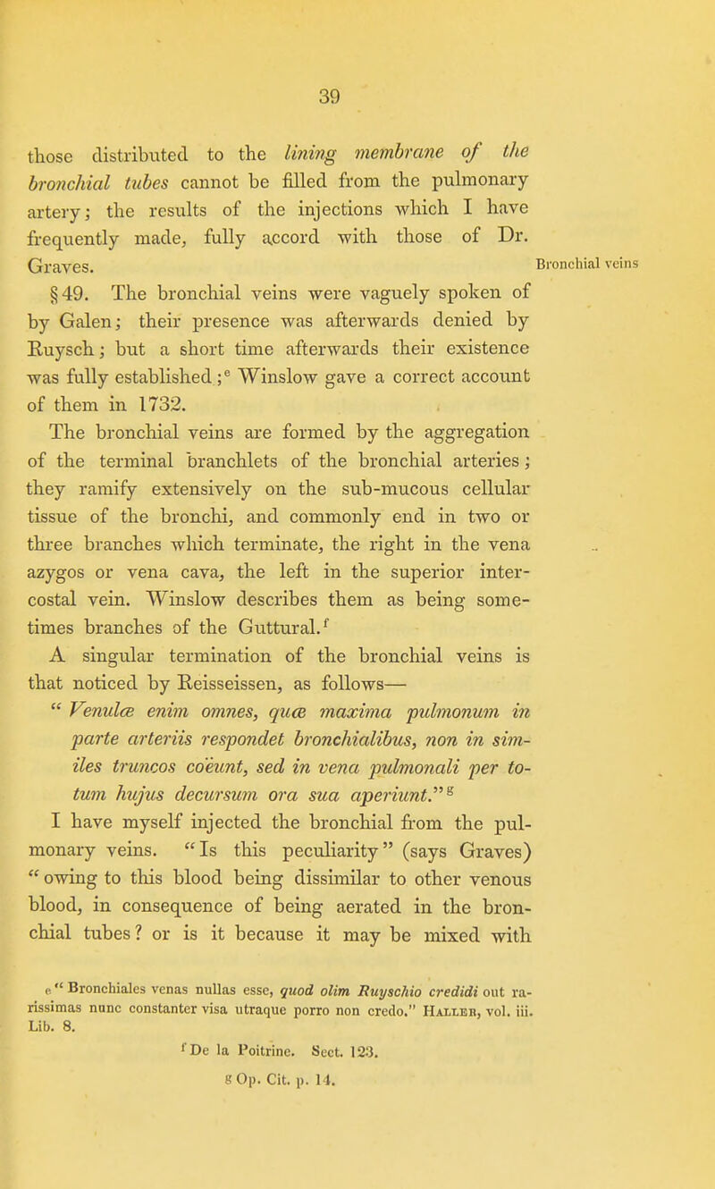 those distributed to the I'ming membrane of the bronchial tubes cannot be filled from the pulmonary- artery; the results of the injections which I have frequently made, fully a^ccord with those of Dr. Graves. Bronchial veins §49. The bronchial veins were vaguely spoken of by Galen; their presence was afterwards denied by Ruysch; but a short time afterwai'ds their existence was fully established ;^ Winslow gave a correct account of them in 1732. The bronchial veins are formed by the aggregation of the terminal branchlets of the bronchial arteries; they ramify extensively on the sub-mucous cellular tissue of the bronchi, and commonly end in two or three branches which terminate, the right in the vena azygos or vena cava, the left in the superior inter- costal vein. Winslow describes them as being some- times branches of the Guttural.'' A singular termination of the bronchial veins is that noticed by Reisseissen, as follows— Venulce enim omnes, qucB maxima pulmonum in parte arteriis respondet bronchialibus, non in sim- iles truncos co'eunt, sed in vena pulmonali per to- tum hujus decursum or a sua aperiunt.^ I have myself injected the bronchial from the pul- monary veins. Is this peculiarity (says Graves) owing to this blood being dissimilar to other venous blood, in consequence of being aerated in the bron- chial tubes? or is it because it may be mixed with e Bronchiales venas nullas esse, quod olim Ruyschio credidi out ra- rissimas nunc constanter visa utraque porro non credo. Hallbr, vol. lii. Lib. 8. ' De la Poitrine. Sect. 123. 8 Op. Cit. p. 14.
