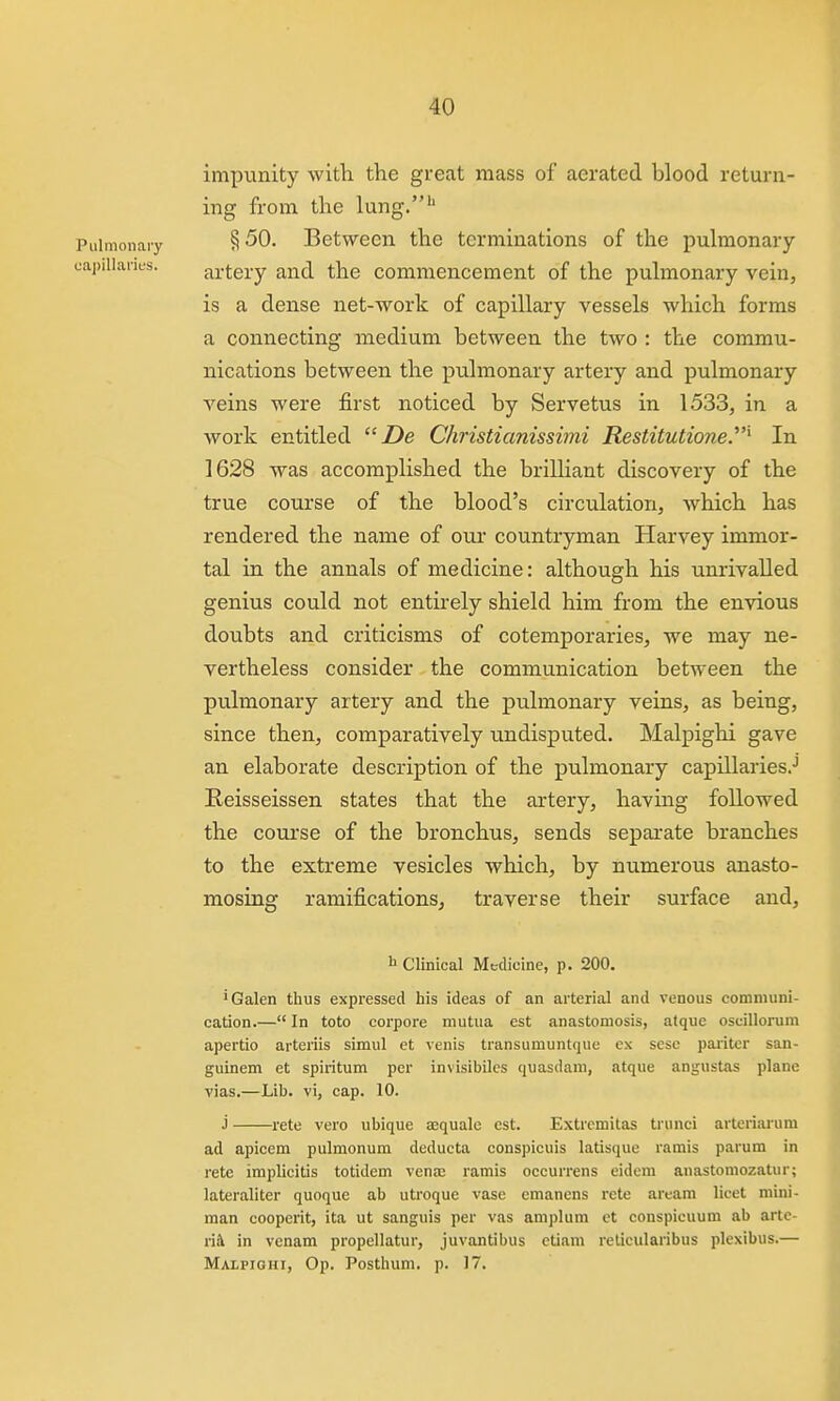 impunity with the great mass of aerated blood return- ing from the lung.'' Pulmonary § 50. Between the terminations of the pulmonary capillaries. artery and the commencement of the pulmonary vein, is a dense net-work of capillary vessels which forms a connecting medium between the two : the commu- nications between the pulmonary artery and pulmonary veins were first noticed by Servetus in 1533, in a work entitled Z)e Christianisshni Restitutione.^ In 1628 was accomplished the brilliant discovery of the true course of the blood's circulation, which has rendered the name of oui' countryman Harvey immor- tal in the annals of medicine: although his unrivalled genius could not entirely shield him from the envious doubts and criticisms of cotemporaries, we may ne- vertheless consider the communication between the pulmonary artery and the pulmonary veins, as being, since then, comparatively undisputed. Malpighi gave an elaborate description of the pulmonary capillaries.-' Eeisseissen states that the artery, havmg followed the course of the bronchus, sends separate branches to the extreme vesicles which, by numerous anasto- mosing ramifications, traverse their surface and, h Clinical Medicine, p. 200. 'Galen thus expressed his ideas of an arterial and venous communi- cation.— In toto corpore mutua est anastomosis, atquc oscillorum apertio arteriis simul et venis transumuntque ex sesc pariter san- guinem et spiritum per invisibiles quasdaui, atque angustas plane vias.—Lib. vi, cap. 10. j rete vero ubique aequale est. Extrcmitas trunci arteritu-um ad apicem pulmonum deducta conspicuis latisque ramis parura in rete implicitis totiJem venas ramis occurrens eidem anastomozatur; lateraliter quoque ab utroque vase emanens rete aream licet mini- man cooperit, ita ut sanguis per vas amplum ct conspicuum ab artc- ri& in venam propellatur, juvantibus etiam relicularibus plexibus.— Malpighi, Op. Posthum. p. 17.