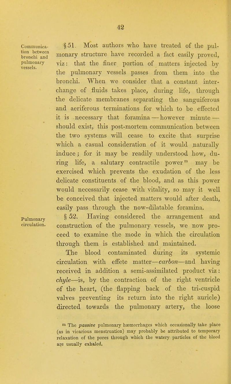 Communica- tion between bronclii and pulmonary- vessels. Pulmonary- circulation. §51. Most authors who have treated of the pul- monary structure have recorded a fact easily proved, viz: that the finer portion of matters injected by the pulmonary vessels passes from them into the bronchi. When we consider that a constant inter- change of fluids takes place, during life, through the delicate membranes separating the sanguiferous and aeriferous terminations for which to be effected it is necessary that foramina — however minute — should exist, this post-mortem communication between the two systems will cease to excite that surprise which a casual consideration of it would naturally induce; for it may be readily imderstood how, du- ring life, a salutary contractile power™ may be exercised which prevents the exudation of the less delicate constituents of the blood, and as this power would necessarily cease with vitality, so may it well be conceived that injected matters would after death, easily pass through the now-dilatable foramina. § 52. Having considered the arrangement and construction of the pulmonary vessels, we now pro- ceed to examine the mode in which the circulation through them is established and maintained. The blood contaminated during its systemic circulation with effete matter—carbon—and having received in addition a semi-assimilated product viz: chyle—^is, by the contraction of the right ventricle of the heart, (the flapping back of the tri-cuspid valves preventing its return into the right auricle) directed towards the pulmonary artery, the loose The passive pulmonaiy haemorrhages which occasionally take place (as in vicarious menstruation) may probably be attributed to temporary relaxation of the pores through which the watery particles of the blood a^e usually exhaled.