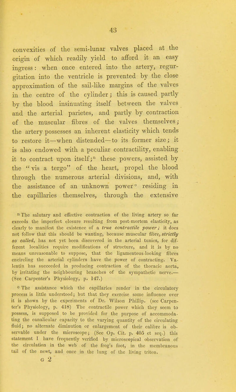 convexities of the semi-lunar valves placed at the origin of which readily yield to afford it an easy ingress: when once entered into the artery, regur- gitation into the ventricle is prevented by the close approximation of the sail-like margins of the valves in the centre of the cylinder; this is caused partly by the blood insinuating itself between the valves and the arterial parietes, and partly by contraction of the muscular fibres of the valves themselves; the artery possesses an inherent elasticity which tends to restore it—when distended—to its former size; it is also endowed with a peculiar contractility, enabling it to contract upon itself; these powers, assisted by the vis a tergo of the heart, propel the blood through the numerous arterial divisions, and, with the assistance of an unknown power ° residing in the capillaries themselves, through the extensive The salutary and effective contraction of the living artery so far exceeds the imperfect closure resulting from post-mortem elasticity, as clearly to manifest the existence of a true contractile power; it does not follow that this should be wanting, because muscular fibre, strictly so called, has not yet been discovered in the arterial tunics, for dif- ferent localities require modifications of structure, and it is by no means unreasonable to suppose, that the ligamentous-looking fibres encircling the arterial cylinders have the power of contracting. Va- lentin has succeeded in producing contraction of the thoracic aorta, by irritating the neighbouring branches of the sympathetic nerve.— (See Carpenter's Physiology, p. 147.) ° The assistance which the capillaries render in the circulatory process is little understood; but that they exercise some influence over it is shown by the experiments of Dr. Wilson Phillip, (see Carpen- ter's Physiology, p. 418) The contractile power which they seem to possess, is supposed to be provided for the purpose of accommoda- ting the canalicular capacity to the varying quantity of the circulating fluid; no alternate diminution or enlargement of their calibre is ob- servable under the microscope; (See Op. Cit. p. 405 et seq.) this statement I have frequently verified by microscopical observation of the circulation in the web of the frog's foot, in the membranous tail of the newt, and once in the lung of the living triton. G 2