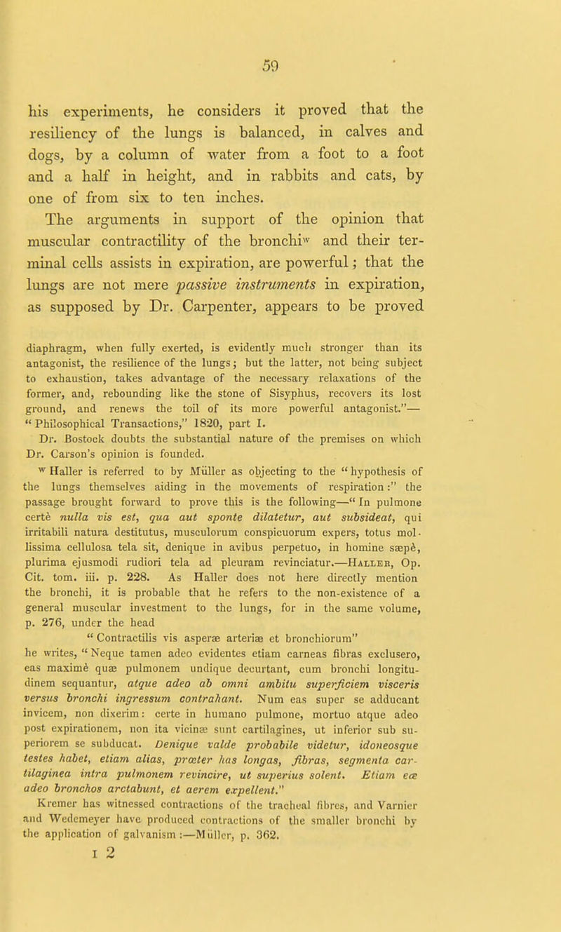 his experiments, he considers it proved that the resiliency of the lungs is balanced, in calves and dogs, by a column of water from a foot to a foot and a half in height, and in rabbits and cats, by one of from six to ten inches. The arguments in support of the opinion that muscular contractility of the bronchi^ and their ter- minal cells assists in expiration, are powerful; that the lungs are not mere passive instruments in expiration, as supposed by Dr. Carpenter, appears to be proved diaphragm, when fully exerted, is evidently much stronger than its antagonist, the resilience of the lungs; but the latter, not being subject to exhaustion, takes advantage of the necessary relaxations of the former, and, rebounding like the stone of Sisyphus, recovers its lost ground, and renews the toil of its more powerful antagonist.—  Philosophical Transactions, 1820, part I. Dr. Bostock doubts the substantial nature of the premises on which Dr. Carson's opinion is founded. ^ Haller is referred to by Miiller as objecting to the  hypothesis of the lungs themselves aiding in the movements of respiration: the passage brought forward to prove this is the following— In pulmone certS nulla vis est, qua aut sponte dilateiur, aut suhsideat, qui irritabili natura destitutus, musculorum conspicuorum expers, totus mol- lissima cellulosa tela sit, denique in avibus perpetuo, in homine saspft, plurima ejusmodi rudiori tela ad pleuram revinciatur.—Halleb, Op. Cit. tom. iii. p. 228. As Haller does not here directly mention the bronchi, it is probable that he refers to the non-existence of a general muscular investment to the lungs, for in the same volume, p. 276, under the head  Contractilis vis asperse arteriae et bronchiorum he writes,  Neque tamen adeo evidentes etiam carneas fibras exclusero, eas maxim^ quae pulmonem undique decurtant, cum bronchi longitu- dinem sequantur, atque adeo ah omni amhiiu superftciem visceris versus bronchi ingressum contrahant. Num eas super se adducant invicem, non dixerim: certe in huraano pulmone, mortuo atque adeo post expirationera, non ita vicinaj sunt cartilagines, ut inferior sub su- periorem se subducat. Denique valde probabile videtur, idoneosque testes habet, etiam alias, prater has longas, fibras, segmenta car- tilaginea intra pulmonem revincire, ut superius solent, Etiam ece adeo bronchos arctabunt, et aerem e.vpellent. Kremer has witnessed contractions of the tracheal fibres, and Varnier and Wedcmeyer have produced contractions of the smaller bronchi by the application of galvanism:—Miiller, p. 362. I 2