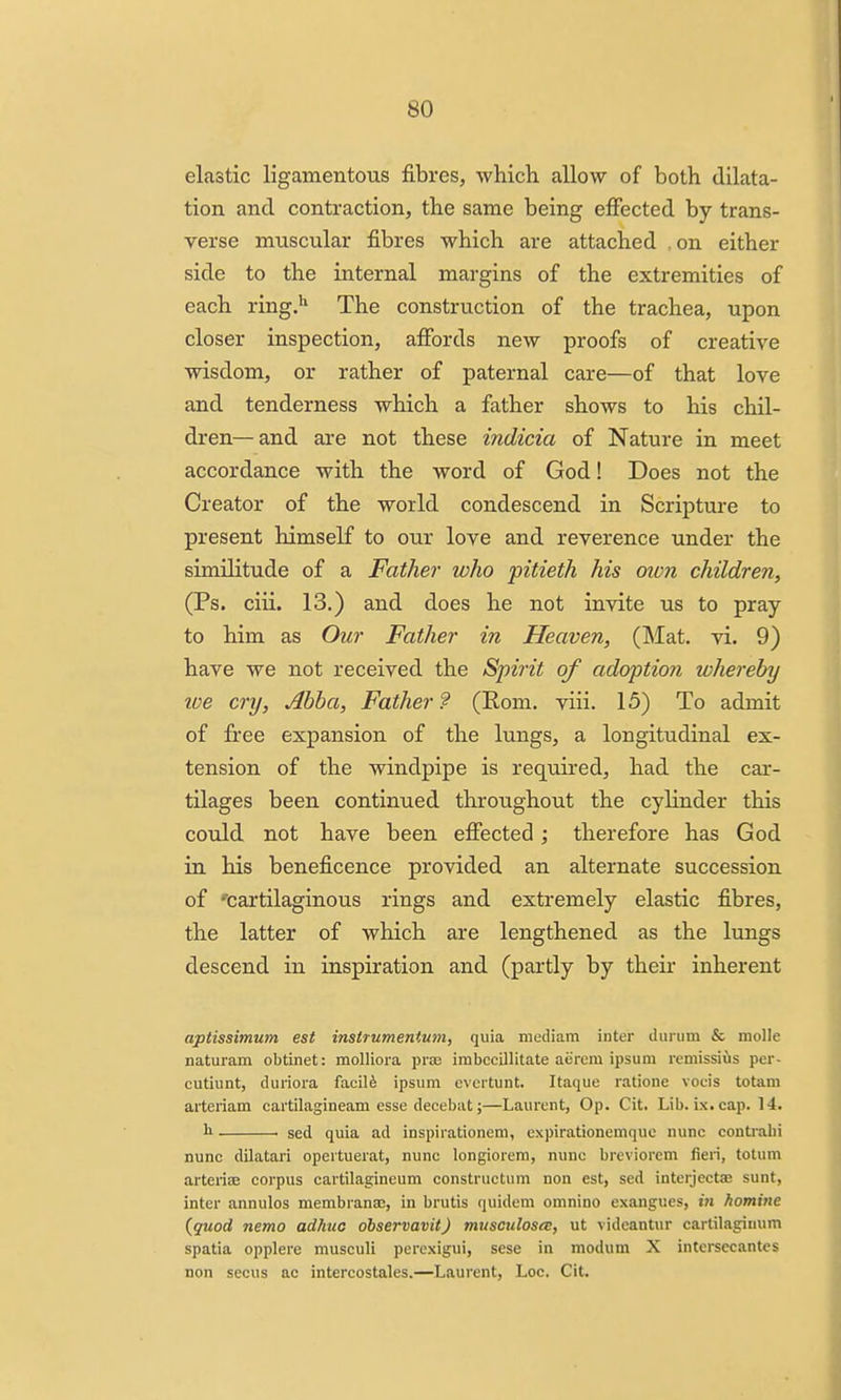 elastic ligamentous fibres, which allow of both dilata- tion and contraction, the same being effected by trans- verse muscular fibres which are attached on either side to the internal margins of the extremities of each ring.'' The construction of the trachea, upon closer inspection, affords new proofs of creative wisdom, or rather of paternal care—of that love and tenderness which a father shows to his chil- dren— and are not these indicia of Nature in meet accordance with the word of God! Does not the Creator of the world condescend in Scripture to present himself to our love and reverence under the similitude of a Father who pitieth his men children, (Ps. ciii. 13.) and does he not invite us to pray to him as Our Father in Heaven, (Mat. vi. 9) have we not received the Spirit of adoption whereby loe cry, Abba, Father ? (Rom. viii. 15) To admit of free expansion of the lungs, a longitudinal ex- tension of the windpipe is required, had the car- tilages been continued throughout the cylinder this could not have been effected; therefore has God in his beneficence provided an alternate succession of 'cartilaginous rings and extremely elastic fibres, the latter of which are lengthened as the lungs descend in inspiration and (partly by theii* inherent aptissimum est instrumentum, quia mediam inter durum & molle naturam obtinet: molliora pra3 imbccillitate aerem ipsum remissius per- cutiunt, duriora facile ipsum cvcrtunt. Itaque ratione vocis totam arteriam cartilagineam esse decebat;—Laurent, Op. Cit. Lib. ix. cap. 14. b . sed quia ad inspirationem, expirationemquc nunc contrahi nunc dUatari opertuerat, nunc longiorera, nunc breviorem fieri, totum arterife corpus cartilagincum constructum non est, sed interjectae sunt, inter annulos membranae, in brutis quidem omnino exangues, in homine {quod nemo adhuc dbservavit) musculosix, ut videantur cartilagimim spatia opplere musculi percxigui, sese in modum X intcrsecantcs non secus ac intercostales.—Laurent, Loc. Cit.