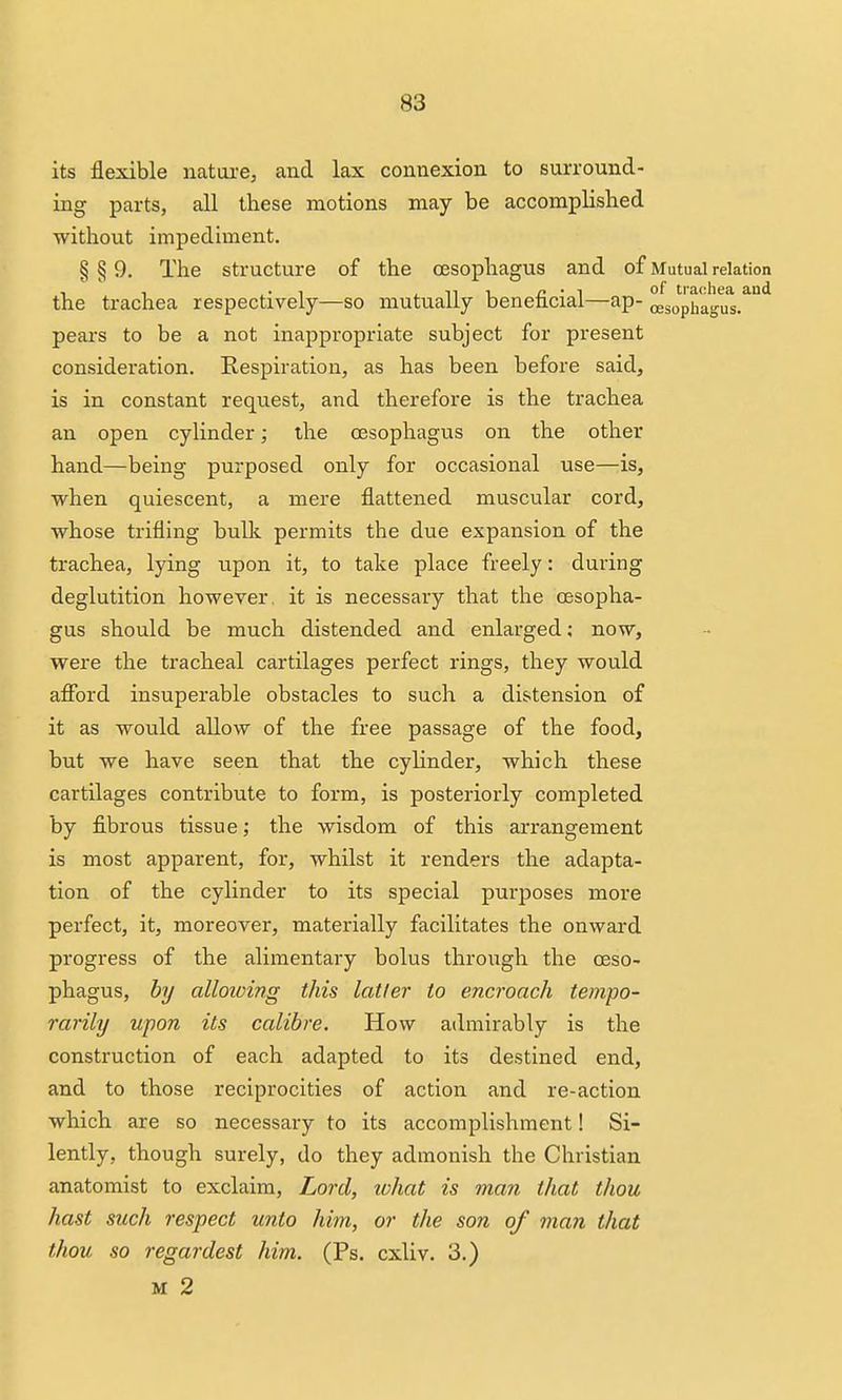 its flexible nattu'e, and lax connexion to surround- ing parts, all these motions may be accomplished without impediment. § § 9. The structure of the oesophagus and of Mutual relation , , ,. , , n 1 j2 • T of traohea and the trachea respectively—so mutually benencial—ap- oesophagus, pears to be a not inappropriate subject for present consideration. Respiration, as has been before said, is in constant request, and therefore is the trachea an open cylinder; the CEsophagus on the other hand—being purposed only for occasional use—is, when quiescent, a mere flattened muscular cord, whose trifling bulk permits the due expansion of the trachea, lying upon it, to take place freely: during deglutition however, it is necessary that the oesopha- gus should be much distended and enlarged; now, were the tracheal cartilages perfect rings, they would afibrd insuperable obstacles to such a distension of it as would allow of the free passage of the food, but we have seen that the cylinder, which these cartilages contribute to form, is posteriorly completed by fibrous tissue; the wisdom of this arrangement is most apparent, for, whilst it renders the adapta- tion of the cylinder to its special purposes more perfect, it, moreover, materially facilitates the onward progress of the alimentary bolus through the oeso- phagus, by alloioing this latter to encroach tempo- rarily upon its calibre. How admirably is the construction of each adapted to its destined end, and to those reciprocities of action and re-action which are so necessary to its accomplishment! Si- lently, though surely, do they admonish the Christian anatomist to exclaim. Lord, lohat is man that thou hast such respect unto him, or the son of man that thou so regardest him. (Ps. cxliv. 3.) M 2