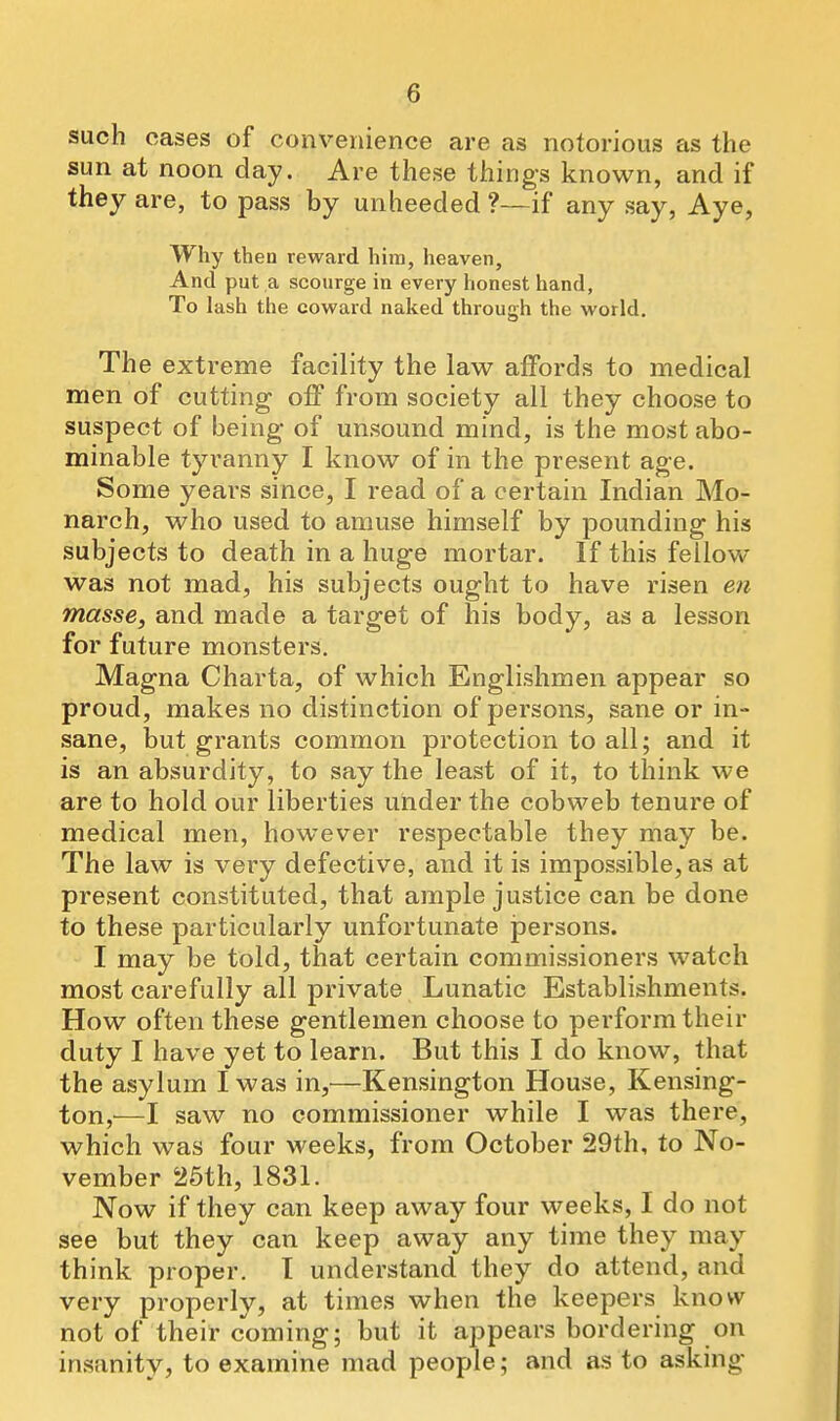 such cases of convenience are as notorious as the sun at noon day. Are these things known, and if they are, to pass by unheeded ?—if any say, Aye, Why then reward him, heaven. And put a scourge in every honest hand, To lash the coward naked through the world. The extreme facility the law affords to medical men of cutting off from society all they choose to suspect of being- of unsound mind, is the most abo- minable tyranny I know of in the present age. Some years since, I read of a certain Indian Mo- narch, who used to amuse himself by pounding his subjects to death in a huge mortar. If this fellow was not mad, his subjects ought to have risen en masse, and made a target of his body, as a lesson for future monsters. Magna Charta, of which Englishmen appear so proud, makes no distinction of persons, sane or in- sane, but grants common protection to all; and it is an absurdity, to say the least of it, to think we are to hold our liberties under the cobweb tenure of medical men, however respectable they may be. The law is very defective, and it is impossible, as at present constituted, that ample justice can be done to these particularly unfortunate jpersons. I may be told, that certain commissioners watch most carefully all private Lunatic Establishments. How often these gentlemen choose to perform their duty I have yet to learn. But this I do know, that the asylum I was in,—Kensington House, Kensing- ton,^—I saw no commissioner while I was there, which was four weeks, from October 29th, to No- vember 25th, 1831. Now if they can keep away four weeks, I do not see but they can keep away any time they may think proper. I understand they do attend, and very properly, at times when the keepers know not of their coming; but it appears bordering on insanity, to examine mad people; and as to asking