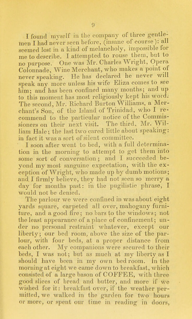 I found myself in the company of three gentle- men I had never seen before, (insane of course ): all seemed lost in a kind of melancholy, impossible for me to describe. I attempted to rouse them, but to no purpose. One was Mr. Charles Wright, Opera Colonnade, Wine Merchant, who makes a point of never speaking. He has declared he never will speak any more unless his wife Eliza comes to see him; and has been confined many months; and up to this moment has most religiously kept his word. The second, Mr. Richard Burton Williams, a Mer- chant's Son, of the Island of Trinidad, who I re- commend to the particular notice of the Commis- sioners on their next visit. The third, Mr. Wil- liam Hale; the last two cared little about speaking: in fact it was a sort of silent committee. I soon after went to bed, with a full determina- tion in the morning to attempt to get them into some sort of conversation; and I succeeded be- yond my most sanguine expectation, with the ex- ception of Wright, who made up by dumb motions; and. I firmly believe, they had not seen so merry a day for months past: in the pugilistic phrase, I would not be denied. The parlour we vv^ere confined in was about eight yards square, carpeted all over, mahogany furni- ture, and a good fire; no bars to the windows; not the least appearance of a place of confinement; un- der no personal restraint whatever, except our liberty; our bed room, above the size of the par- lour, with four beds, at a proper distance from each other. My companions were secured to their beds, I was not; but as much at my liberty as I should have been in my own bedroom, in the morning at eight we came down to breakfast, which consisted of a large bason of COFFEE, with three good slices of bread and butter, and more if we wished for it: breakfast over, if the weather per- mitted, we walked in the garden for two hours or more, or spent our time in reading in doors,