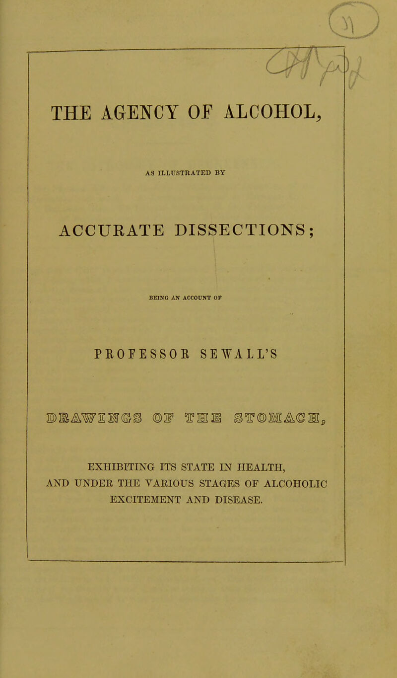 THE AGENCY OF ALCOHOL, AS ILLUSTRATED BY ACCURATE DISSECTIONS; BEING AN ACCOUNT OF PROFESSOR SEWALL'S EXHIBITING ITS STATE IN HEALTH, AND UNDER THE VARIOUS STAGES OF ALCOHOLIC EXCITEMENT AND DISEASE.