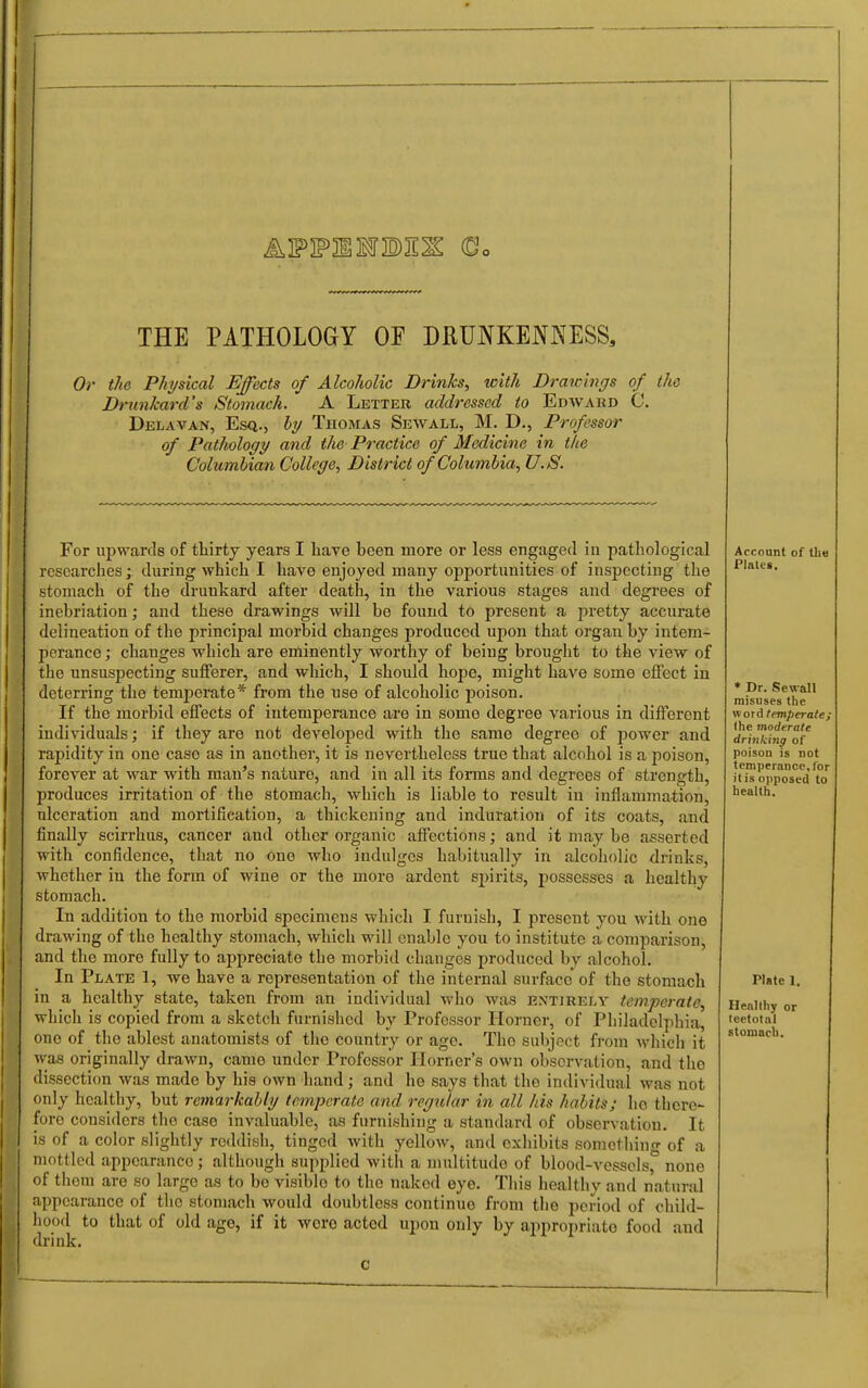 APFIMBII^ (Do THE PATHOLOGY OF DRUNKENNESS, Or the Physical Effects of Alcoholic Drinks, with Drawings of the Drtinkard's Stomach. A Letter addressed to Edward C. Delavan, Esq., It/ Thomas Sewall, M. D., Professor of Pathology and the Practice of Medicine in the Columbian College, District of Columbia, U.S. For upwards of thirty years I liave been more or less engaged in pathological researches; during which I have enjoyed many opportunities of inspecting the stomach of the drunkard after death, in the various stages and degrees of inebriation; and these drawings will be found to present a pretty accurate delineation of the principal morbid changes produced upon that organ by intem- perance ; changes which are eminently Worthy of being brought to the view of the unsuspecting sufferer, and which, I should hope, might have some effect in deterring the temperate* from the use of alcoholic poison. If the morbid effects of intemperance are in some degree various in different individuals; if they are not develoi^ed with the same degree of power and rapidity in one case as in another, it is nevertheless true that alcohol is a poison, forever at war with man's nature, and in all its forms and degrees of strength, produces irritation of the stomach, which is liable to result in inflammation, ulceration and mortification, a thickening and induration of its coats, and finally scirrhus, cancer and other organic affections; and it may be asserted with confidence, that no one who indulges habitually in alcoholic drinks, whether in the form of wine or the more ardent spirits, possesses a healthy stomach. In addition to the morbid specimens which I furnish, I present you with one drawing of the healthy stomach, which will enable you to institute a comparison, and the more fully to appreciate the morbid changes produced by alcohol. In Plate 1, we have a representation of the internal surface of the stomach in a healthy state, taken from an individual who was entirely temperate, which is copied from a sketch furnislied by Professor Horner, of Philadelphia, one of the ablest anatomists of the country or ago. The subject fi-oni which it was originally drawn, came under Professor Horner's own observation, and the dissection was made by his own hand; and he says that the individual was not only healthy, but remarkably temperate and regular in all his habits; he there- fore considers the case invaluable, as furnishing a standard of observation. It is of a color slightly reddish, tinged with yellow, and cxliibits somcthin- of a mottled appearance; although supplied with a multitude of blood-vesscls,° none of them are so large as to be visible to the naked eye. This healtliy and natural appearance of the stomach would doubtless continue from the period of child- hood to that of old age, if it wore acted upon only by appropriate food and drink. Account of the Plates. ♦ Dr. Sewall misuses the word temperate; the moderate drinking of poison is not temperance, for it is opposed to health. rute 1. Henllhy or teetotal stomach.
