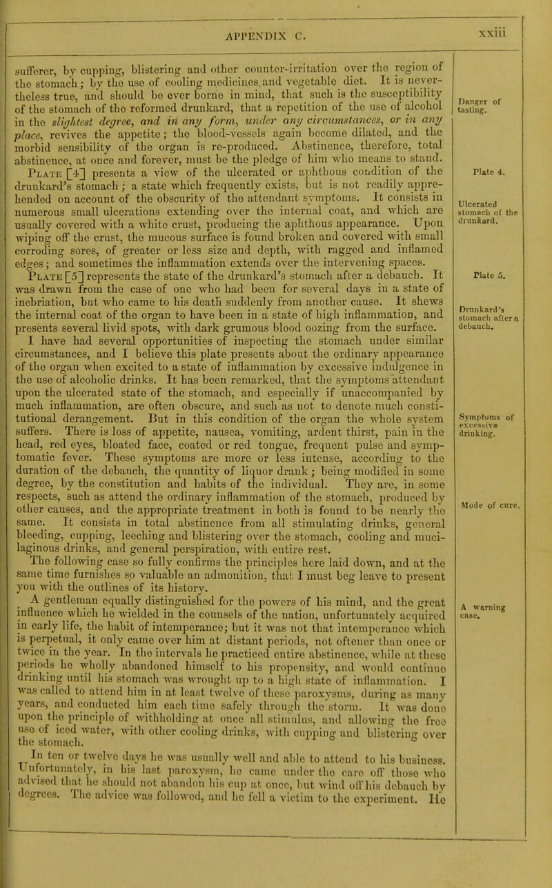 sufferer, hy cupping, blistering and other counter-irritation over tlio region of tlie stomach; by the use of cooling medicines.and vegetable diet. It is never- theless true, and should be ever borne in mind, that such is the suscei)tibility of the stomach of the reformed drunkard, that a repetition of the use of alcohol in the slightest degree^ and in any form, under any circumstances, or in any place, revives the aj)petite; the blood-vessels again become dilated, and the morbid sensibility of the organ is re-produced. Abstinence, therefore, total abstinence, at once and forever, must bo the pledge of him who moans to stand. Plate presents a view of the ulcerated or aphthous condition of the drunkard's stomach ; a state which frequently exists, but is not readily appre- hended on account of the obscurity of the attendant symptoms. It consists in numerous small ulcerations extending over the internal coat, aud which are usually covered with a white crust, producing the aphthous appearance. Upon wiping off the crust, the mucous surface is found broken and covered with small corroding sores, of greater or less size and depth, with ragged and inflamed edges; and sometimes the inflammation extends over the intervening spaces. Plate \_5'\ represents the state of the drunkard's stomach after a debauch. It was drawn from the case of one who had been for several days iu a state of inebriation, but who came to his death suddenly from another cause. It shews the internal coat of the organ to have been in a state of high inflammation, and presents several livid spots, with dark grumous blood oozing from the surface. I have had several opportunities of inspecting the stomach under similar circumstances, and I believe this plate presents about the ordinary appearance of the organ when excited to a state of inflammation by excessive indulgence in the use of alcoholic drinks. It has been remarked, that the symptoms attendant upon the ulcerated state of the stomach, and especially if unaccompanied by much inflammation, are often obscure, and such as not to denote much consti- tutional derangement. But in this condition of the organ the whole system suffers. There is loss of appetite, nausea, vomiting, ardent thirst, pain in the head, red eyes, bloated face, coated or red tongue, frequent pulse and symp- tomatic fever. These symptoms are more or less intense, according to the duration of the debauch, the quantity of liquor drank; being modified in some degree, by the constitution and habits of the individual. They are, in some respects, such as attend the ordinaiy inflammation of the stomach, produced by other causes, and the appropriate treatment in both is found to be nearly the same. It consists in total abstinence from all stimulating drinks, general bleeding, cupping, leeching and blistering over the stomach, cooling and muci- laginous drinks, and general perspiration, with entire rest. The following case so fully confirms the principles here laid down, and at the same time furnishes so valuable an admonition, that I must beg leave to present you with the outlines of its history. A gentleman equally distinguished for the powers of his mind, and the groat influence which ho wielded in the counsels of the nation, unfortunately acquired in early life, the habit of intemperance; but it was not that intemperance which IS perpetual, it only came over him at distant periods, not oftener than once or twice in the year. In the intervals he practiced entire abstinence, while at these periods he wholly abandoned himself to his propensity, and would continue drinking until his stomach was wrought up to a high state of inflammation. I was called to attend him in at least twelve of these paroxysms, during us many years, and conducted him each time safely through tho'storm. It was done upon the ])rinciplo of withholding at once all stiniulus, and allowing the free use of iced water, with other cooling drinks, with cupping aud blistering over the stomach. In ten or twelve days ho was usually well and able to attend to his business, linfortuuatcly, in his last paroxysm, he came under the care off those who advised that he should not abandon his cup at once, but wind off his debauch by degrees. The advice was followed, and he fell a victim to the experiment. Ho Danger of tastiog. Plate 4. Ulcerated stomach of the drunftard. Plate 5. Drankard's stomacli afier a debauch. Symptoms of excessive drinking. Mode of cure. A warning case. I