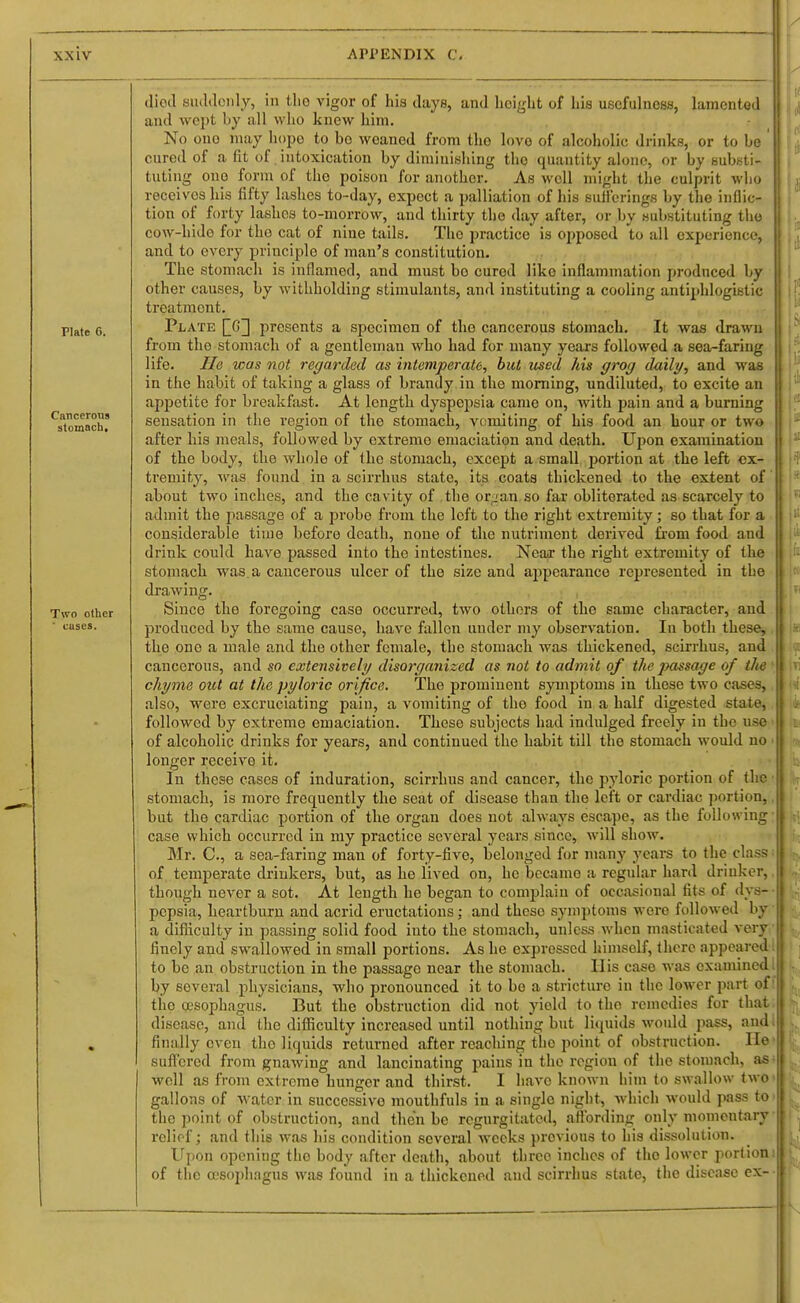 Plate 6. Cancerous stomach. Two other ' cases. diotl sluUloiily, in tlio vigor of hia days, and lieiglat of his usefulness, lamented and \voi)t by all wiio knew him. No one may hopo to bo weaned from the love of alcoholic drinks, or to be cured of a fit of. intoxication by diminishing the quantity alone, or by substi- tuting one form of the poison for another. As well might the culprit who receives his fifty lashes to-day, expect a palliation of his sufferings by the inflic- tion of forty lashes to-morrow, and thirty the day after, or by substituting the cow-hido for the cat of nine tails. The practice is oj^posed to all experience, and to every principle of man's constitution. The stomach is inflamed, and must bo cured like inflammation produced by other causes, by withholding stimulants, and instituting a cooling antiphlogistic treatment. Plate QG] presents a specimen of the cancerous stomach. It was drawn from the stomach of a gentleman who had for many years followed a sea-faring life. He was not regarded as intemperate, but used Ms grog daily, and was in the habit of taking a glass of brandy in the morning, undiluted, to excite an appetite for breakfast. At length dyspepsia came on, Avith pain and a burning sensation in the region of the stomach, vcmiting of his food an hour or two after his meals, followed by extreme emaciation and death. Upon examination of the body, the whole of the stomach, except a small portion at the left ex- tremity, Avas found in a scirrhus state, its coats thickened to the extent of about two inches, and the cavity of the orja-n so far obliterated as scarcely to admit the passage of a probe from the left to the right extremity; so that for a considerable time before death, none of the nutriment derived fi-om food and drink could have passed into the intestines. Near the right extremity of the stomach was. a cancerous ulcer of the size and appearance represented in the drawing. Since the foregoing case occurred, two others of the same character, and produced by the same cause, have fallen under my observation. In both these, the one a male and the other female, the stomach was thickened, scirrhus, and cancerous, and so extensively disorganized as not to admit of the passage of ilie chyme out at the pyloric orifice. The prominent symptoms in these two cases, also, were excruciating pain, a vomiting of the food in a half digested state, followed by extreme emaciation. These subjects had indulged freely in the use of alcoholic drinks for years, and continued the habit till the stomach would no longer receive it. In these cases of induration, scirrhus and cancer, the pyloric portion of the stomach, is more frequently the seat of disease than the left or cardiac j)ortion, but the cardiac portion of the organ does not always escape, as the following case which occurred in my practice several years since, will show. Mr. C, a sea-faring man of forty-five, belonged for many years to the class of temperate drinkers, but, as he lived on, he became a regular hard drinker, though never a sot. At length he began to complain of occasional fits of dys- pepsia, heartburn and acrid eructations; and these symptoms were followed by a difliculty in passing solid food iuto the stomach, unless when masticated very finely and swallowed in small portions. As he expressed himself, there appeared to be an obstruction in the passage near the stomach. His case was examined by several physicians, who pronounced it to be a stricture in the lower part of the (jcsophagus. But the obstruction did not yield to the remedies for thai disease, and the difficulty increased until nothing but liquids would pass, and; finally even the liquids returned after reaching the point of obstruction. He' suffered from gnawing and lancinating pains in the region of the stomach, as • well as from extreme hunger and thirst. I have known him to swallow two gallons of water in successive mouthfuls in a single night, which would pass to the point of obstruction, and then be regurgitated, aflbrding only momentary relief; and this was his condition several weeks previous to his dissolution. Upon opening the body after death, about three inches of the lower portioni of the a'sophagus was found in a thickened and scirrhus state, the disease ex-