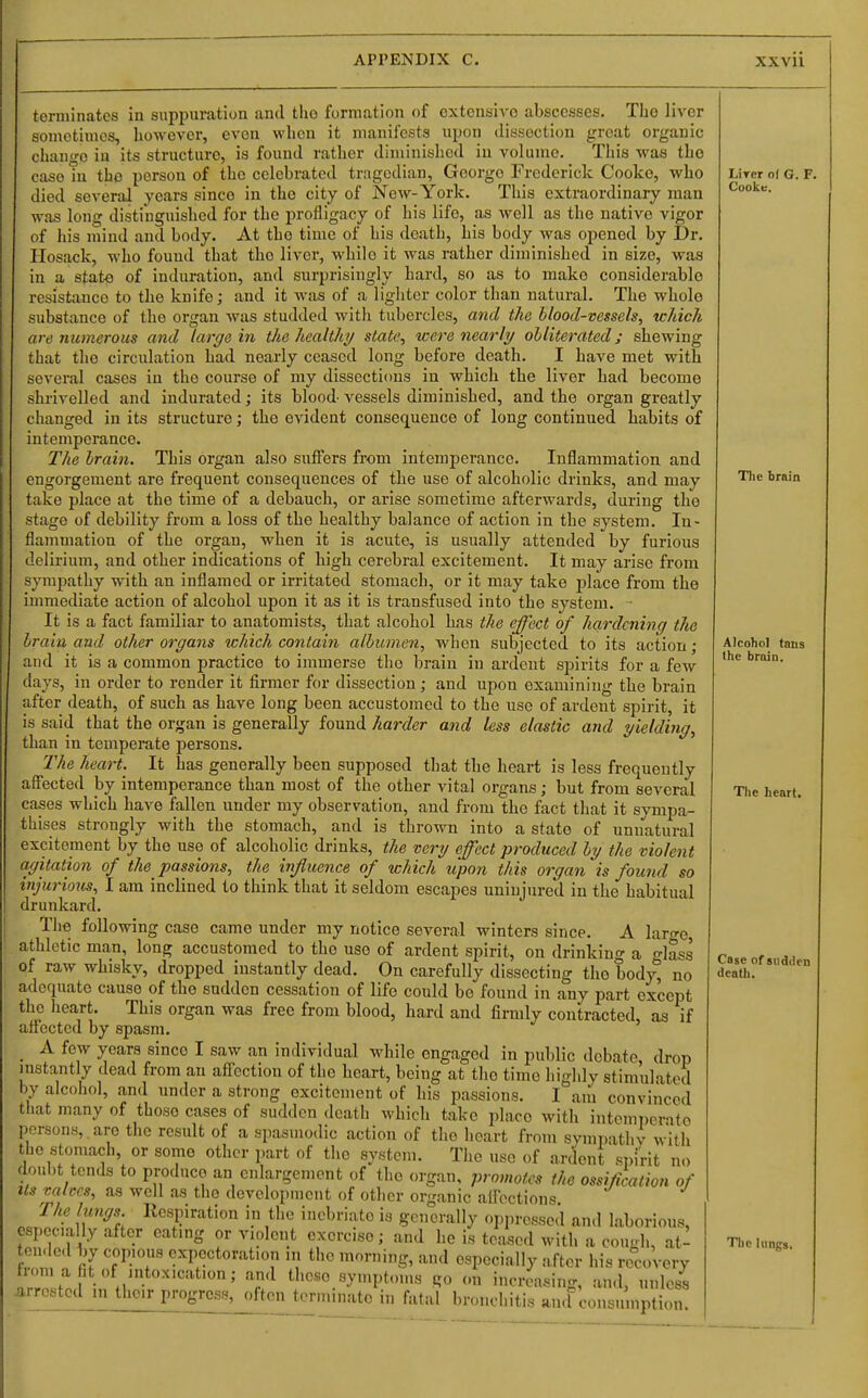 terminates in suppuration and the formation of extensiA'o abscesses. The liver sometimes, however, even when it manifests upon dissection great organic change in its structure, is found rather diminished in volume. Tliis was the case in the person of the celebrated tragedian, George Frederick Cooke, who died several years since in the city of New-York. This extraordinary man was long distinguished for the profligacy of his life, as well as the native vigor of his mind and body. At the time of his death, his body was opened by Dr. Hosack, M'ho found that the liver, while it was rather diminished in size, was in a state of induration, and surprisingly hard, so as to make considerable resistance to the knife; and it was of a lighter color than natural. The whole substance of the organ was studded with tubercles, and the blood-vessels, tchich are numerous and largo in tlie healthy state, were nearly olliterated j shewing that the circulation had nearly ceased long before death. I have met with several cases in the course of my dissections in which the liver had become shrivelled and indurated; its blood' vessels diminished, and the organ greatly changed in its structure; the evident consequence of long continued habits of intemperance. The hrain. This organ also suffers from intemperance. Inflammation and engorgement are frequent consequences of the use of alcoholic drinks, and may take place at the time of a debauch, or arise sometime afterwards, during the stage of debility from a loss of the healthy balance of action in the system. In- flammation of the organ, when it is acute, is usually attended by furious delirium, and other indications of high cerebral excitement. It may arise from sympathy with an inflamed or irritated stomach, or it may take j^lace from the immediate action of alcohol upon it as it is transfused into the system, ■ It is a fact familiar to anatomists, that alcohol has the effect of hardening the hrain and other organs which contain albumen, when subjected to its action ; and it is a common practice to immerse the brain in ardent spirits for a few days, in order to render it firmer for dissection; and upon examining the brain after death, of such as have long been accustomed to the use of ardent spirit, it is said that the organ is generally found harder and less elastic and yielding, than in temperate persons. The heart. It has generally been supposed that the heart is less frequently aff'ected by intemperance than most of the other vital organs; but from several cases which have fallen under my observation, and from the fact that it sympa- thises strongly with the stomach, and is thrown into a state of unnatural excitement by the use of alcoholic drinks, the very effect produced by the violent agitation of the passions, the influence of which upon this organ is found so injurious, I am inclined to think that it seldom escapes uninjured in the habitual drunkard. The following case came under my notice several winters since. A laro-e, athletic man, long accustomed to the use of ardent spirit, on drinking a -lass of raw whisky, dropped instantly dead. On carefully dissecting the bodj^ no adequate cause of the sudden cessation of life could be found in any part except tlic heart. This organ was free from blood, hard and firmly contracted, as if anfectcd by spasm. _ A few years since I saw an individual while engaged in public debate drop mstantly dead from an aff'ection of the heart, being at the time highly stimulated by alcohol, and under a strong excitement of his passions. I am convinced that many of those cases of sudden death which take place with intemi)erato persons, , are the result of a spasmodic action of the heart from sympathv w'itli the stomach, or some other part of the system. The use of ardent doul)t tends to produce an enlargement of the organ, promotes t Its mlccs, as well as the development of other organic afl'ections The lungs Respiration \n the inebriate is generally oppressed and laborious, especially after eatmg or violent exercise; and he is teased with a cou-h, at- cnded by copious expectoration in tlio morning, and especially after his recovery I'Zfof in fu' ' tl>««°.«y»>Ptoms go (m increasing, an.l, unless .arrested in their progress, often terminate in fatal brondiiti.s «u.f ,.n„,„.nplion spirit no organ, promotes the ossification of LiTcr of G. F. Cooke, The brain Alcohol tans the brain. The heart. Case of siidileii death. The lungs.