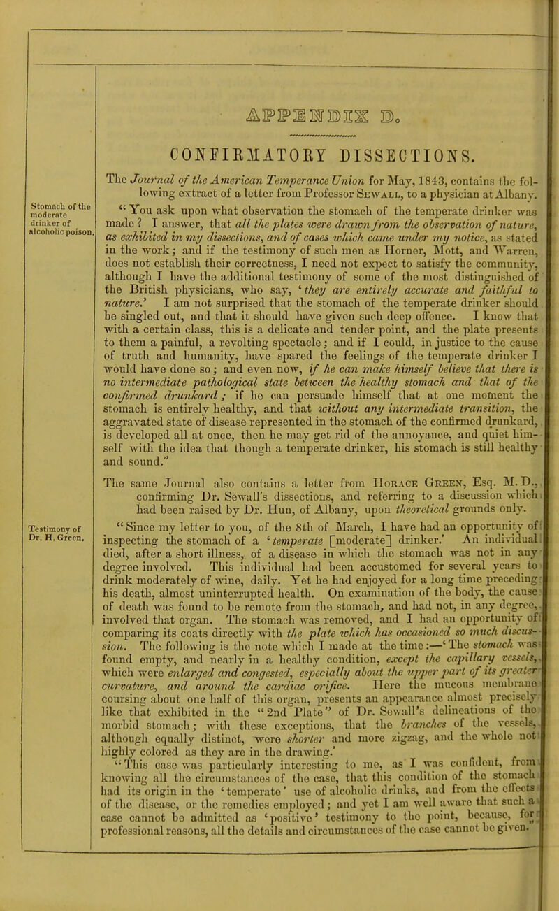 StomncU of tlie moderate drinker of alcoholic poison Testimony of Dr. H. Green. CONFIEMATORY DISSECTIONS. The Journal of the American Temperance Union for May, 1843, contains the fol- lowing extract of a letter from Professor Sewall, to a physician at Albany.  You ask upon what observation the stomach of the temperate drinker was made ? I answer, that all the plates were drawn from the observation of nature, as exhibited in my dissections, and of cases which came under my notice, as stated in the work; and if the testimony of such men as Ilorner, Mott, and Warren, does not establish their correctness, I need not exiject to satisfy the community, although I have the additional testimony of some of the most distinguished of the British physicians, who say, ' they are entirely accurate and faithful to nature.' I am not surprised that the stomach of the temperate drinker should be singled out, and that it should have given such deep offence. I know that with a certain class, this is a delicate and tender point, and the plate presents to them a painful, a revolting spectacle; and if I could, in justice to the cause of truth and humanity, have spared the feelings of the temperate drinker I would have done so; and even noAv, if he can mxike himself believe that there is no intermediate pathological state between the healthy stomach and that of the confirmed drunkard; if he can persuade himself that at one moment the stomach is entirely healthy, and that without any intermediate transition, the aggravated state of disease represented in the stomach of the confirmed drunkard, is developed all at once, then he may get rid of the annoyance, and quiet him self with the idea that though a temperate drinker, his stomach is still healthy and sound. The same Journal also contains a letter from Horace Green, Esq. M. D., confirming Dr. Sewall's dissections, and referring to a discussion which had been raised by Dr. Hun, of Albany, upon theoretical grounds only.  Since my letter to you, of the 8th of March, I have had an opportunity of inspecting the stomach of a ' temperate [^moderate] drinker.' An individual died, after a short illness, of a disease in which the stomach was not in any degree involved. This individual had been accustomed for several years to drink moderately of wine, daily. Yet he had enjoyed for a long time preceding his death, almost uninterrupted health. On examination of the body, the cause of death was found to be remote from the stomach, and had not, in any degree, involved that organ. The stomach was removed, and I had an opportunity ofi comparing its coats directly with the plate ichich has occasioned so much discus- sion. The following is the note which I made at the time:—' The stomach was found empty, and nearly in a healthy condition, e.vcept the capillary rcsscls^ which were enlarged and congested, especially about the upper part of its greater' curvature, and around the cardiac orifice. Here the mucous mcmbranei coursing about one half of this organ, presents au appearance almost precisely- like that exhibited in the 2nd Plate of Dr. Sewall's delineations of the: morbid stomach; with these exceptions, that the branches of the vessels,, although equally distinct, wore shorter and more zigzag, and the whole nott highly colored as they are in the drawing.' This case was particularly interesting to mo, as I was confident, fromi knowing all the circumstances of the case, that this condition of the stomach. had its origin in the 'temperate' use of alcoholic drinks, and from the effects- of the disease, or the remedies employed; and yet I am well aware that such a* case cannot bo admitted as 'positive* testimony to the point, because, forr professional reasons, all the details and circumstances of the case cannot be given.