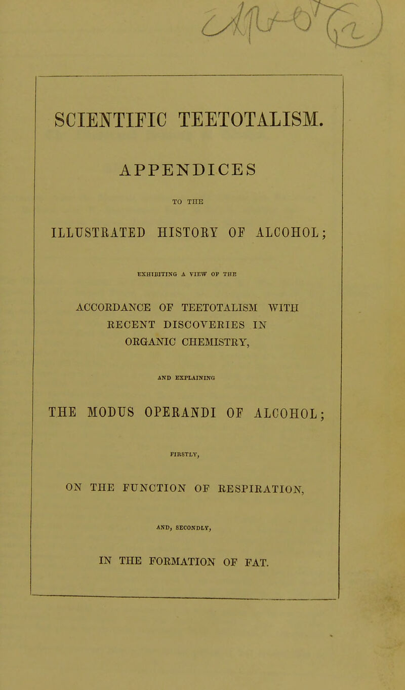 SCIENTIFIC TEETOTALISM. APPENDICES TO THE ILLUSTRATED HISTORY OF ALCOHOL; EXHIBITING A VIEW OP THE ACCORDANCE OF TEETOTALISM WITH RECENT DISCOVERIES IN ORGANIC CHEMISTRY, AND EXPLAINING THE MODUS OPERANDI OE ALCOHOL; FIRSTLY, ON THE FUNCTION OF RESPIRATION, AND, SECONDLY, IN THE FORMATION OF FAT.