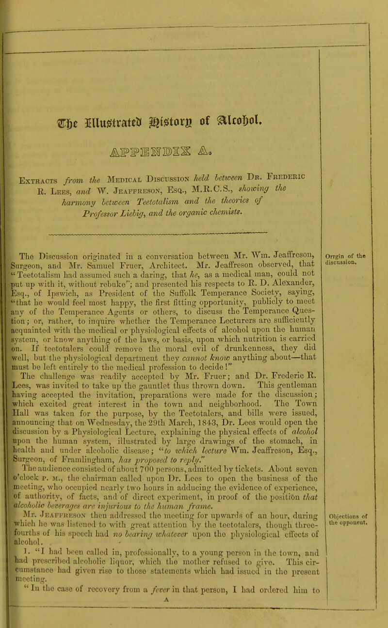 mjt Illwrtrate* &i$taxn of ^UoDoU Extracts from the Medical Discussion held between Dr. Frederic R. Lees, and W. Jeaffreson, Esq., M.R.C.S., showing the harmony between Teetotalism and the theories of Professor Liebig, and the organic chemists. The Discussion originated in a conversation between Mr. Win. Jeaffreson, Surgeon, and Mr. Samuel Fruer, Architect. Mr. Jeaffreson observed, that  Teetotalism had assumed such a daring, that he, as a medical man, could not put up with it, without rebuke; and presented his respects to R. D. Alexander, Esq., of Ipswich, as President of the Suffolk Temperance Society, saying, that he would feel most happy, the first fitting opportunity, publicly to meet any of the Temperance Agents or others, to discuss the Temperance Ques- tion ; or, rather, to inquire whether the Temperance Lecturers are sufficiently acquainted with the medical or physiological effects of alcohol upon the human system, or know anything of the laws, or basis, upon which nutrition is carried on. If teetotalers could remove the moral evil of drunkenness, they did well, but the physiological department they cannot know anything about—that >must be left entirely to the medical profession to decide! The challenge was readily accepted by Mr. Fruer; and Dr. Frederic R. Lees, was invited to take up the gauntlet thus thrown down. This gentleman having accepted the invitation, preparations were made for the discussion; which excited great interest in the town and neighborhood. The Town Hall was taken for the purpose, by the Teetotalers, and bills were issued, announcing that on Wednesday, the 29th March, 1843, Dr. Lees would open the discussion by a Physiological Lecture, explaining the physical effects of alcohol upon the human system, illustrated by large drawings of the stomach, in health and under alcoholic disease; to which lecture Wm. Jeaffreson, Esq., Surgeon, of Framlingham, has proposed to reply. ■ The audience consisted of about 700 persons, admitted by tickets. About seven o'clock p. m., the chairman called upon Dr. Lees to open the business of the ' meeting, who occupied nearly two hours in adducing tho evidence of experience, ■ of authority, of facts, and of direct experiment, in proof of tho position that alcoholic beverages are injurious to the human frame. Mr. Jeaffreson then addressed tho meeting for upwards of an hour, during which he was listened to with great attention by tho teetotalers, though three- fourths of his speech had no bearing whatever upon tho physiological effects of alcohol. . B 1. I had been called in, professionally, to a young person in the town, and had prescribed alcoholic liquor, which the mother refused to givo. This cir- cumstance had given rise to those statements which had issued in tho present Orrgin of tho discussion. Objections of the opponent. meeting A