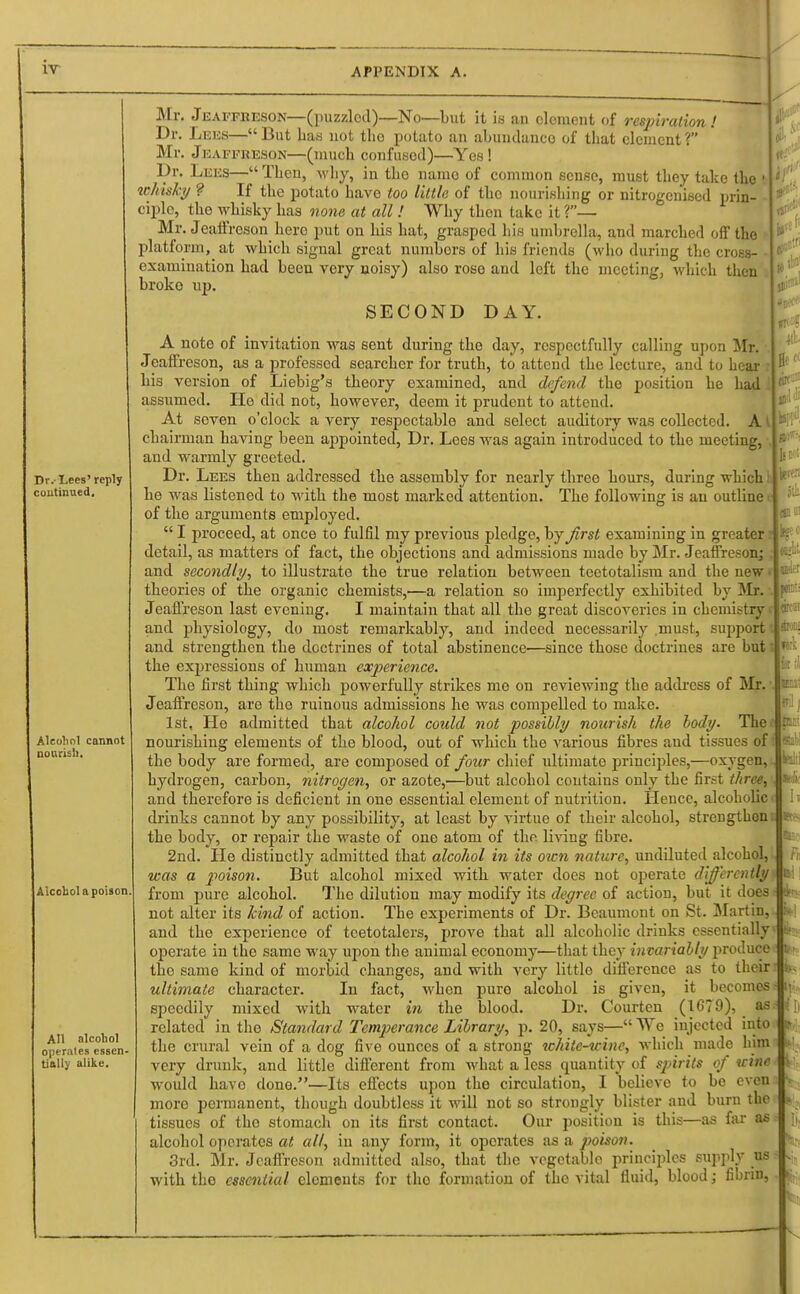 Dr.-Lees' reply continued. Alcohol cannot nourish. Alcohol a poison All alcohol operates essen- tially alike. Mr. Jeaefkeson—(puzzled)—No—but it is an clement of respiration! Dr. Lees—But Las not tho potato an abundance of that element? Mr. Jeaffreson—(much confused)—Yes! Dr. Lees— Then, why, in the namo of common sense, must they take the whisky ? If the potato have too little of tho nourishing or nitrogenised prin- ciple, the whisky has none at all ! Why then take it ?— Mr. Jeaffreson here put on his hat, grasped his umbrella, and marched off the platform^ at which signal great numbers of his friends (who during the cross- examination had been very noisy) also rose and left the meeting, which then broke up. SECOND DAY. A note of invitation was sent during tho day, respectfully calling upon Mr. Jeaffreson, as a professed searcher for truth, to attend the lecture, and to hear his version of Liebig's theory examined, and defend the position he had assumed. He did not, however, deem it prudent to attend. At seven o'clock a very respectable and select auditory was collected. A chairman having been appointed, Dr. Lees was again introduced to the meeting, and warmly greeted. Dr. Lees then addressed the assembly for nearly three hours, during which h he was listened to with the most marked attention. The following is an outline ( of the arguments employed.  I proceed, at once to fulfil my previous pledge, by first examining in greater detail, as matters of fact, the objections and admissions made by Mr. Jeaffreson; and secondly, to illustrate the true relation between teetotalism and the new • theories of the organic chemists,—a relation so imperfectly exhibited by Mr. Jeaffreson last evening. I maintain that all the great discoveries in chemistry and physiology, do most remarkably, and indeed necessarily must, support and strengthen the doctrines of total abstinence—since those doctrines are but: the expressions of human experience. The first thing which powerfully strikes me on reviewing the address of Mr. Jeaffreson, are the ruinous admissions he was compelled to make. 1st, He admitted that alcohol could not possibly nourish the body. The> nourishing elements of the blood, out of which the various fibres aud tissues of the body are formed, are composed of four chief ultimate principles,—oxygen, hydrogen, carbon, nitrogen, or azote,'—but alcohol contains only the first three, and therefore is deficient in one essential element of nutrition. Hence, alcoholic drinks cannot by any possibility, at least by virtue of their alcohol, strengthen the body, or repair the waste of one atom of the living fibre. 2nd. He distinctly admitted that alcohol in its own nature, undiluted alcohol, was a poison. But alcohol mixed with water does not operate differently from pure alcohol. The dilution may modify its degree of action, but it does not alter its kind of action. The experiments of Dr. Beaumont on St. MartiD, and the experience of teetotalers, prove that all alcoholic drinks essentially operate in the same way upon the animal economy—that they invariably produce tho same kind of morbid changes, and with very little difference as to their ultimate character. In fact, when pure alcohol is given, it becomes speedily mixed with water in the blood. Dr. Courten (1679), _ as related in the Standard Temperance Library, p. 20, says— We injected into the crural vein of a dog five ounces of a strong while-wine, which made him very drunk, and little different from what a less quantity of spirits of wine would have done.—Its effects upon the circulation, I believe to be even moro permanent, though doubtless it will not so strongly blister and burn the tissues of tho stomach on its first contact. Our position is this—as far as alcohol operates at all, in any form, it oporates as a poison. 3rd. Mr. Jeaffreson admitted also, that the vegetable principles supply us with tho essential elements for tho formation of tho vital fluid, blood; fibrin,