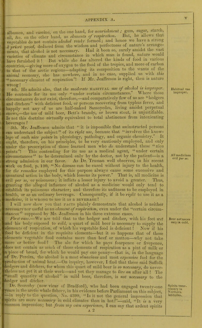 albumen, ami casoine, on the ono ham], for nourishment; gum, sugar, starch oil, &0. on the other hand, as elements of respiration. But, ho allows that vegetables Jo not contain alcohol ready formed; and bonce wo have a strong <i priori proof, deduced from the wisdom and perfectnoss of nature s arrange- that alcohol is not nocessaiy. Had it been so, suroly amidst the vast and circumstanco in which man is found, naturo would But while she has altered the kinds of food in various ments, varieties of climato havo furnished it ! havo furnished it! liut wlnie sno nas auoreu w«j «* countries,—giviug more of oxygon to the food of the tropics, and more of carbon to that of the arctic regions—adapting its composition to the wants of tho animal economv, sho has nowhere, and in no caso, supplied us with this necessary element of respiration! If Mr. Jeaffreson is right, then is naturo wrong! . . 4th. Ho admits also, that the moderate habitual use of alcohol is improper. He contends for its use only under certain circumstances. Where those circumstances do not exist, therefore,—and comparatively few of us are hedgers and ditchers with deficient food, or persons recovering from typhus fever, and happily not any of us are half-naked Samoyedes, living amidst perpetual snows,—the use of mild beer, Bett's brandy, or brown stout, is unjustifiable. Is not this doctrine virtually equivalent to total abstinence from intoxicating beverages ? 5th. Mr. Jeaffreson admits that  it is impossible that uninstructed persons can understand the subject of its right use, because that  involves the know- lege of such nice points in physiology, pathology, and organic chemistry. It ought, therefore, on his principles, to be very cautiously employed, and only under the prescription of those learned men who do understand tbese  nice points! This contending for its use as a medical agent, under certain circumstances  to be determined only by the doctor, not by the patient—is a strong admission in our favor. As Dr. Truman well observes, in his recent work ou food, p. 190, No disease can be cured without injury to the health, for the remedies employed for this purpose always cause some excessive and unnatural action in the body, which lessons its power. That is, all medicine is evil per se, or poisonous; it inflicts a lesser injury to avoid a greater. Thus, granting the alleged influence of alcohol as a medicine ■would only tend to establish its poisonous character; and therefore its unfitness to be employed in health, or as an ordinary beverage. Consequently, if it be right to use it as a medicine, it is wrong to use it as a beverage ! I will now show you that facts plainly demonstrate that alcohol is neither necessary nor useful as an element of respiration, even under the certain circum- stances  supposed by Mr. Jeaffreson in his three extreme cases. First case.—We are told that to the hedger and ditcher, with his feet wet and his body exposed to cold, a quart of mild beer is necessary to supply the elements of respiration, of which his vegetable food is deficient ! Now if his food be deficient in tho requisite elements—but it so happens that of these elements vegetable food contains more than beef or mutton—why not take more or better food ? The ale for which he pays fourpence or fivepenco, does not contain as much of those elements of respiration as a pint of milk or a piece of bread, for which ho would pay one penny—that is, in the language of Dr. Pereira, tho alcohol is a most obnoxious and most expensive fuel for the production of animal heat.—On inquiry, howevor, I find that theso said Suffolk hedgers and ditchers, for whom this quart of mild beer is so necessary, do never- theless not get it at their work—and yet they manage to live on aftor all! The small quantity of alcohol in mild beer, therefore, is not necessary to the hedger and ditcher. Dr. Scorcsby _ (now vicar of Bradford), who had been engaged twentv-ono years in the arctic whale fishery, in his evidence before Parliament on this subject, —in reply to tho question, No. 4399, Is it not the general impression that spirits arc more necessary in cold climates than in hot?—said, It is a very common impression; but from my own experience, I can say that ardent spirits a 2 Habitual use improper. All medicines evil per se. Beer notneces • saryin cold. Spirits unne- cessary in Northern latitudes.