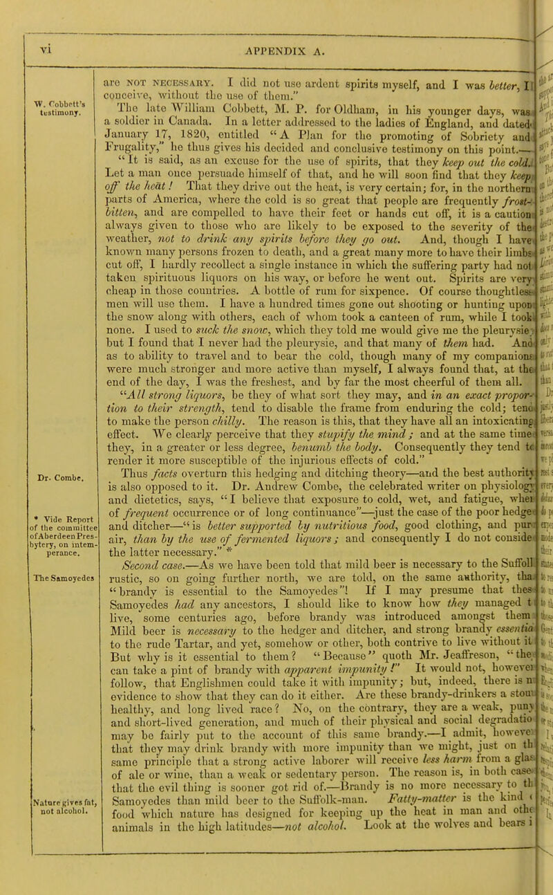 W. Cobbr-tt's testimony. Dr. Combe. * Vide Report of the committee of Aberdeen Pres- bytery, on intem- perance. The Samoyedes Nature Rives fnt, not alcohol. to-'' git ita i ti- ara not necessary. I did not use ardent spirits myself, and I was letter, II l! conceive, without tho use of them. The late William Cobbett, M. P. for Oldham, in his younger days, waa a soldier in Canada. In a letter addressed to the ladies of England, and dated': January 17, 1820, entitled A Plan for tho promoting of Sobriety audi Frugality, ho thus gives his decided and conclusive testimony on this point  It is said, as an excuse for the use of spirits, that they keep out the coldJ Let a man once persuade himself of that, and ho will soon find that they keepf off the heat ! That they drive out tho heat, is very certain; for, in the northern; parts of America, where the cold is so great that people are frequently frost- bitten^ and are compelled to have their feet or hands cut off, it is a cautiont ' always given to those who are likely to bo exposed to the severity of thai ^ weather, not to drink any spirits be/ore they go out. And, though I haref ^ known many persons frozen to death, and a great many more to have their limbs cut off, I hardly recollect a single instance in which the suffering party had not taken spirituous liquors on his way, or before he went out. Spirits are very- cheap in those countries. A bottle of rum for sixpence. Of course thoughtless men will uso them. I have a hundred times gone out shooting or hunting uponi the snow along with others, each of whom took a canteen of rum, while I tooW none. I used to suck the snow, which they told me would give me the pleurysie? but I found that I never had tho pleurysie, and that many of tJiem had. And< as to ability to travel and to bear the cold, though many of my companions were much stronger and more active than myself, I always found that, at the end of the day, I was the freshest, and by far the most cheerful of them all. '■'■All strong liquors, be they of what sort they may, and in an exact propor-r tion to their strength, tend to disable the frame from enduring the cold; tend to make the person chilly. The reason is this, that they have all an intoxicating effect. We clearly perceive that they stupify the mind ; and at the same time* they, in a greater or less degree, benumb the body. Consequently they tend t<t render it more susceptible of tho injurious effects of cold. Thus facts overturn this hedging and ditching theory—and the best authority is also opposed to it. Dr. Andrew Combe, the celebrated writer on physiology and dietetics, says,  I believe that exposure to cold, wet, and fatigue, whet of frequent occurrence or of long continuance—just the case of the poor hedge< and ditcher—t( is better supported by nutritious food, good clothing, and pur>i air, than by the use of fermented liquors; and consequently I do not consider the latter necessary. * Second case.—As we have been told that mild beer is necessary to the Suffoll rustic, so on going further north, we are told, on the same authority, thai brandy is essential to the Samoyedes! If I may presume that thes-; Samoyedes had any ancestors, I should like to know how they managed t live, some centuries ago, before brandy was introduced amongst them Mild beer is necessary to the hedger and ditcher, and strong brandy me«<ta|0 : to the rude Tartar, and yet, somehow or other, both contrive to live without it fir, x\ But why is it essential to them? Because quoth Mr. Jeaffreson, the;<ji>, can take a pint of brandy with apparent impunity ! It would not, howeveijt; follow, that Englishmen could take it with impunity; but, indeed, there is ni| E> • evidence to show that they can do it either. Are these brandy-drinkers a stoutr healthy, and long lived race ? No, on the contrary, they are a weak, puny and short-lived generation, and much of their physical and social degradatoo may be fairly put to tho account of this same brandy.—I admit, bowere* that they may drink brandy with more impunity than we might, just on tb same principle that a strong active laborer will receive less harm from a glaf of ale or wine, than a weak or sedentary person. Tho reason is, in both case* that tho evil thing is sooner got rid of.—Brandy is no more necessary to tb Samoyedes than mild beer to the Suffolk-man. Fatty-matter is the kind c food which naturo has designed for keeping up tho heat in man and othe animals in the high latitudes—not alcohol. Look at the wolves and bears 1 jiv, Bben its. IE pi REt! iren k p Bp: K K II