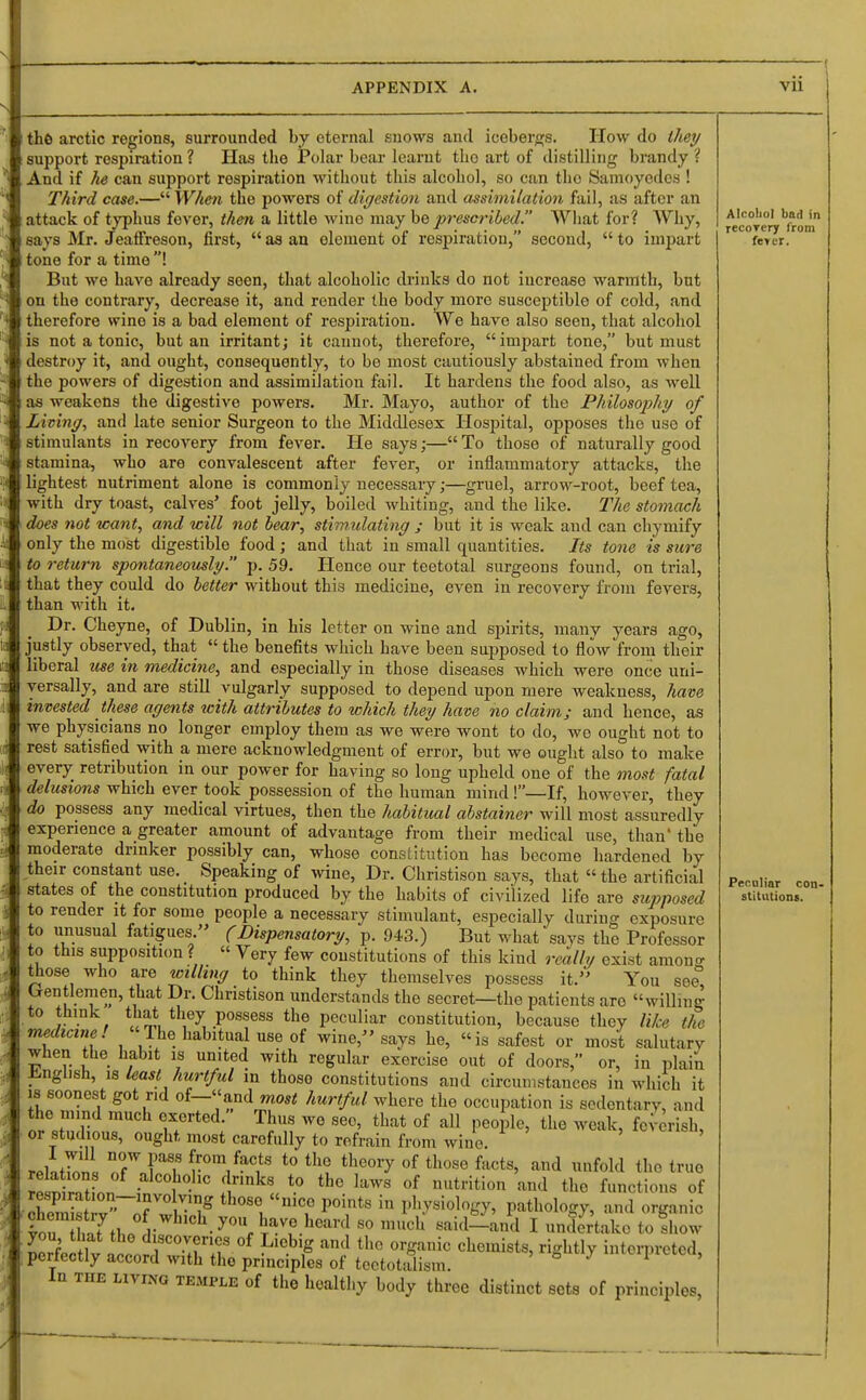 the arctic regions, surrounded by eternal snows and icebergs. How do they support respiration ? Has the Polar bear learnt tbo art of distilling brandy ? And if he can support respiration without this alcohol, so can tbo Samoyedes ! Third case.— When the powers of digestion and assimilation fail, as after an attack of typhus fever, then a little wine may be prescribed. What for? Why, says Mr. Jeaffreson, first,  as an element of respiration, second,  to impart tone for a time ! But we have already seen, that alcoholic drinks do not increase- warmth, but on the contrary, decrease it, and render the body more susceptible of cold, and therefore wine is a bad element of respiration. We have also seen, that alcohol is not a tonic, but an irritant; it cannot, therefore, impart tone, but must destroy it, and ought, consequently, to be most cautiously abstained from when the powers of digestion and assimilation fail. It hardens the food also, as well as weakens the digestive powers. Mr. Mayo, author of the Philosophy of Living, and late senior Surgeon to the Middlesex Hospital, opposes the use of stimulants in recovery from fever. He says;— To those of naturally good stamina, who are convalescent after fever, or inflammatory attacks, the lightest nutriment alone is commonly necessary;—gruel, arrow-root, beef tea, with dry toast, calves' foot jelly, boiled whiting, and the like. The stomach does not want, and will not bear, stimulating ; but it is weak and can chymify only the most digestible food; and that in small quantities. Its tone is sure to return spontaneously. p. 59. Hence our teetotal surgeons found, on trial, that they could do better without this medicine, even in recovery from fevers, than with it. Dr. Cheyne, of Dublin, in his letter on wine and spirits, many years ago, justly observed, that  the benefits which have been supposed to flow from their liberal use in medicine, and especially in those diseases which were once uni- versally, and are still vulgarly supposed to depend upon mere weakness, have invested these agents with attributes to which they have no claim; and hence, as we physicians no longer employ them as we were wont to do, we ought not to rest satisfied with a mere acknowledgment of error, but we ought also to make every retribution in our power for having so long upheld one of the most fatal delusions which ever took possession of the human mind!—If, however, they do possess any medical virtues, then the habitual abstainer will most assuredly experience a greater amount of advantage from their medical use, than' the moderate drinker possibly can, whose constitution has become hardened by their constant use. Speaking of wine, Dr. Christison says, that  the artificial states of the constitution produced by the habits of civilized life are supposed to render it for some people a necessary stimulant, especially during exposure to unusual fatigues  (Dispensatory, p. 943.) But what says the Professor to this supposition ? « Very few constitutions of this kind really exist among those who are willing to think they themselves possess it/' You see trentlemen, that Dr. Christison understands the secret—the patients are willing to think that they possess the peculiar constitution, because they like the medicine! The habitual use of wine/'says he, is safest or most salutary when the habit is united with regular exercise out of doors, or, in plain English, is least hurtful in those constitutions and circumstances in which it is soonest got r.d of-«and most hurtful where the occupation is sedentary, and the mind much exerted. Thus we see, that of all people, the weak, feverish, or studious, ought most carefully to refrain from wine. ' rriatfen, TJT ^°m,faC1ts to th° theoiT of those facts, and unfold (1,0 true aJ °2n .aIco]ho.hc ^r,nks to the laws of nutrition and the functions of Zff^rf^? Se. mC,° P°intS iQ P^siol°^ pathology, and organic tu haYth.r U y°Ur ta™ hearcl 8° «aid-and I undertake to Show you that the discoveries of Licbig and the organic chemists, rightly interpreted perfectly accord with the principles of tectotalism. ' S J ,ntorPIctod> in the living temple of the healthy body three distinct sets of principles, Alcoliol bad in recorery from fe»er. Peculiar con- stitutions.