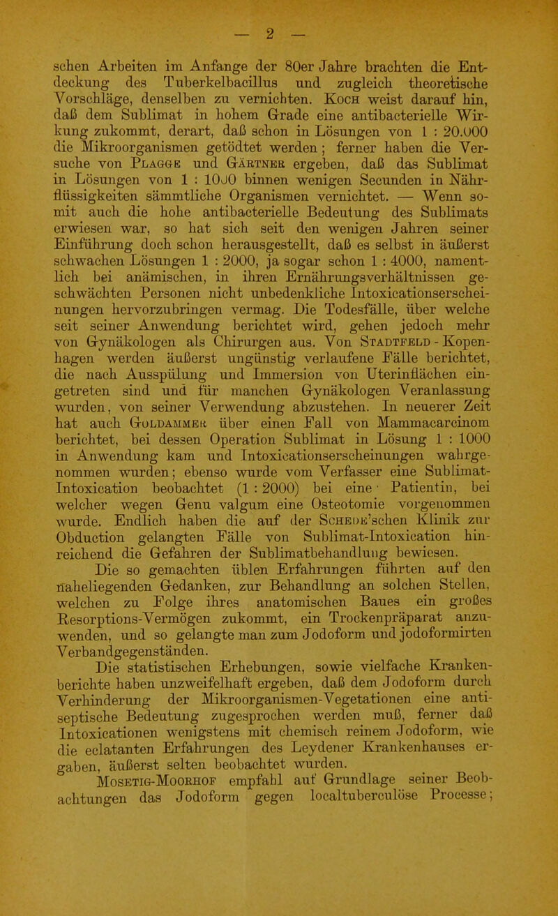 sehen Arbeiten im Anfange der 80er Jahre brachten die Ent- deckung des Tiiberkelbacillus und zugleich theoretische Vorschläge, denselben zu vernichten. Koch weist darauf hin, daß dem Sublimat in hohem Grade eine antibacterielle Wir- kung zukommt, derart, daß schon in Lösungen von l : 20.U00 die Mikroorganismen getödtet werden; ferner haben die Ver- suche von Plagge und Gtäetneb ergeben, daß das Sublimat in Lösungen von 1 : lOüO binnen wenigen Secunden in Nähr- flüssigkeiten sämmtliche Organismen vernichtet. — Wenn so- mit auch die hohe antibacterielle Bedeutung des Sublimats erwiesen war, so hat sich seit den wenigen Jahren seiner Einführung doch schon herausgestellt, daß es selbst in äußerst schwachen Lösungen 1 : 2000, ja sogar schon 1 : 4000, nament- lich bei anämischen, in ihren ErnährungsVerhältnissen ge- schwächten Personen nicht unbedenkliche Intoxicationserschei- nungen hervorzubringen vermag. Die Todesfälle, über welche seit seiner Anwendung berichtet wird, gehen jedoch mehr von Gynäkologen als Chirurgen aus. Von Stadtfeld - Kopen- hagen werden äußerst ungünstig verlaufene Fälle berichtet, die nach Ausspülung und Immersion von Uterinflächen ein- getreten sind und für manchen Gynäkologen Veranlassung wurden, von seiner Verwendung abzustehen. Li neuerer Zeit hat auch Goldammek über einen Fall von Mammacarcinom berichtet, bei dessen Operation Sublimat in Lösung 1 : 1000 in Anwendung kam und Intoxicationserscheinungen wahrge- nommen wurden; ebenso wurde vom Verfasser eine Sublimat- Intoxication beobachtet (1 : 2000) bei eine ■ Patientin, bei welcher wegen Genu valgum eine Osteotomie vorgenommen wurde. Endlich haben die auf der ScHEUE'schen Klinik zur Obduction gelangten Fälle von Sublimat-Intoxication hin- reichend die Gefahren der Sublimatbehandluug bewiesen. Die so gemachten üblen Erfahrungen führten auf den naheliegenden Gedanken, zur Behandlung an solchen Stellen, welchen zu Folge ihres anatomischen Baues ein großes ßesorptions-Vermögen zukommt, ein Trockenpräparat anzu- wenden, und so gelangte man zum Jodoform und jodoformirten Verbandgegenständen. Die statistischen Erhebungen, sowie vielfache Kranken- berichte haben unzweifelhaft ergeben, daß dem Jodoform durch Verhinderung der Mikroorganismen-Vegetationen eine anti- septische Bedeutung zugesprochen werden muß, ferner daß Intoxicationen wenigstens mit chemisch reinem Jodoform, wie die eclatanten Erfahrungen des Leydener Krankenhauses er- gaben, äußerst selten beobachtet wurden, MosETiG-MooRHOF empfahl auf Grundlage seiner Beob- achtungen das Jodoform gegen localtuberculöse Processe;