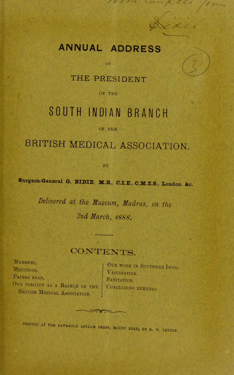 ANNUAL ADDRESS ( OF THE PRESIDENT OF THE SOUTH INDIAN BRANCH OP THE BRITISH MEDICAL ASSOCIATION, BY Snrgeon-General O. BIDIE, M.B., C.I.E., C.M.Z.S., London, &c. Delivered at the Museum, Madras, on the 2nd March, Papers read, Our position as a Bkanch of the British Medical Association. Vaccination. Sanitation. Concluding keiukk.x. '■a.NX.O .X ruK I.AWKK.VCE ASVLUM rKK«8. mount bo.., BV 0. W. XAV LOR.