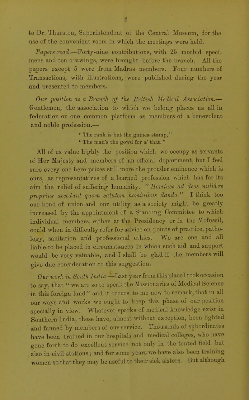 to Dr. Thurston, Superintendent of the Central Museum, for the use of the conveuienfc room in which the meetings were held. Papers read.—Forty-nine contributions, with 25 morbid speci- mens and ten drawings, were brought before the branch. All the papers except 5 were from Madras members. Four numbers of , Transactions, with illustrations, were published during the year and presented to members. Oior position as a Branch of the British Medical Association.— Gentlemen, the association to which we belong places us all in federation on one common platform as members of a benevolent and noble profession.—  The rank is but the guinea stamp,  The man's the gowd for a' that.  All of us value highly the position which Ave occupy as servants of Her Majesty and members of an official department, but I feel sure every one here prizes still more the prouder eminence which is ours, as representatives of a learned profession which has for its aim the relief of suffering humanity. Homines ad deos nulla re proprius accedunt quam salittem hominihus dando. I think too our bond of union and our utility as a society might be greatly increased by the appointment of a Standing Committee to which individual members, either at the Presidency or in the Mofussil, could when in difficulty refer for advice on points of practice, patho- logy, sanitation and professional ethics. We are one and all liable to be placed in circumstances in which such aid and support would be very valuable, and I shall be glad if the members will give due consideration to this suggestion. Our work in South I?Miia.—Last year from this place I took occasion to say, that  we are so to speak the Missionaries of Medical Science in this foreign land and it occurs to me now to remark, that in all our ways and works we ought to keep this phase of our position specially in view. Whatever sparks of medical knowledge exist in Southern India, these have, almost without exception, been lighted and fanned by members of our service. Thousands of subordinates have been trained in our hospitals and medical colleges, who have gone forth to do excellent service not only in the tented field but also in civil stations; and for some years we have also been trainmg women so that they may be useful to their sick sisters. But although