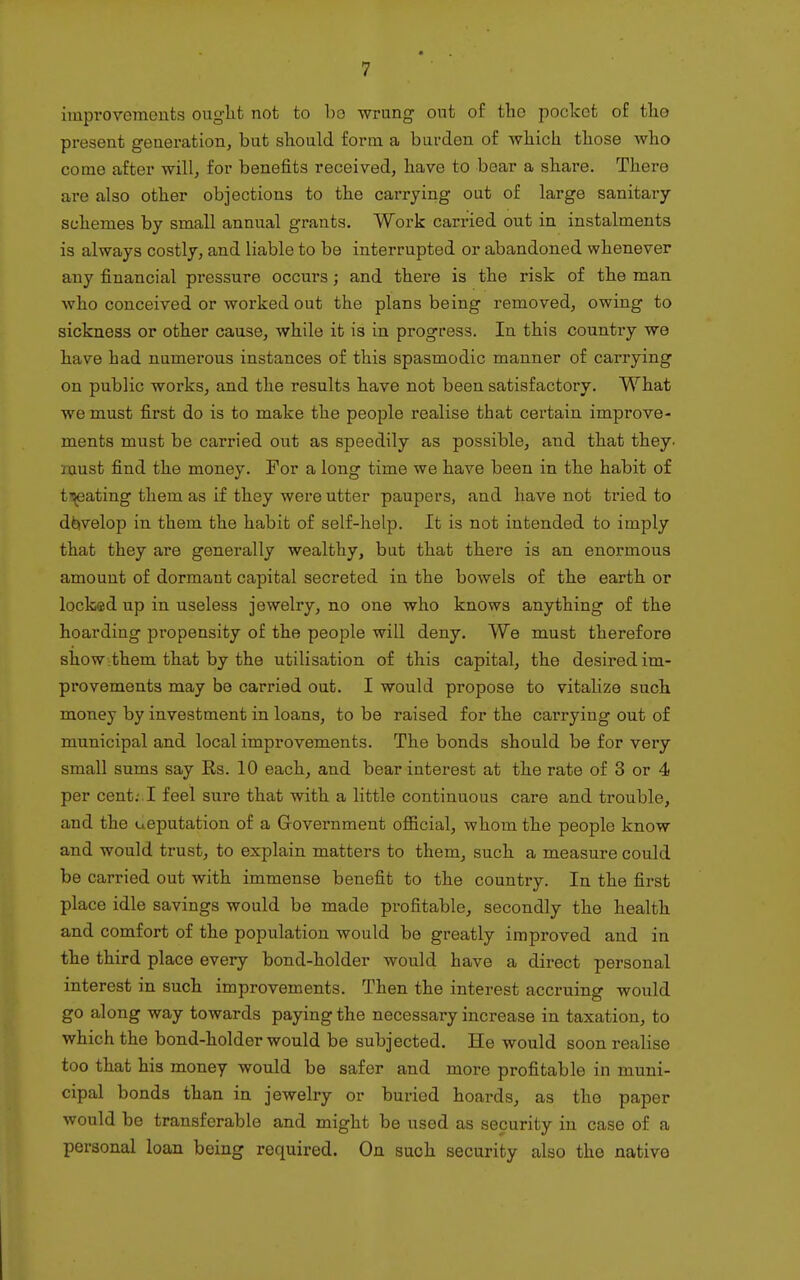 improvements ouglit not to bo wrung out of the pocket of tlie present generation, but should form a burden of wliicli those who come after will, for benefits received, have to bear a share. There are also other objections to the carrying out of large sanitary- schemes by small annual grants. Work carried out in instalments is always costly, and liable to be interrupted or abandoned whenever any financial pressure occm-s; and there is the risk of the man who conceived or worked out the plans being removed, owing to sickness or other cause, while it is in progress. In this country we have had numerous instances of this spasmodic manner of carrying on public works, and the results have not been satisfactory. What we must first do is to make the people realise that certain improve- ments must be carried out as speedily as possible, and that they, must find the money. For a long time we have been in the habit of t^ating them as if they were utter paupers, and have not tried to develop in them the habit of self-help. It is not intended to imply that they are generally wealthy, but that there is an enormous amount of dormant capital secreted in the bowels of the earth or locked up in useless jewelry, no one who knows anything of the hoarding propensity of the people will deny. We must therefore show-them that by the utilisation of this capital, the desired im- provements may be carried out. I would propose to vitalize such money by investment in loans, to be raised for the carrying out of municipal and local improvements. The bonds should be for very small sums say Rs. 10 each, and bear interest at the rate of 3 or 4 per cent: I feel sure that with a little continuous care and trouble, and the ueputation of a Government official, whom the people know and would trust, to explain matters to them, such a measure could be carried out with immense benefit to the country. In the first place idle savings would be made profitable, secondly the health and comfort of the population would be greatly improved and in the third place every bond-holder would have a direct personal interest in such improvements. Then the interest accruing would go along way towards paying the necessary increase in taxation, to which the bond-holder would be subjected. He would soon realise too that his money would be safer and more profitable in muni- cipal bonds than in jewelry or buried hoards, as the paper would be transferable and might be used as security in case of a personal loan being required. On such security also the native