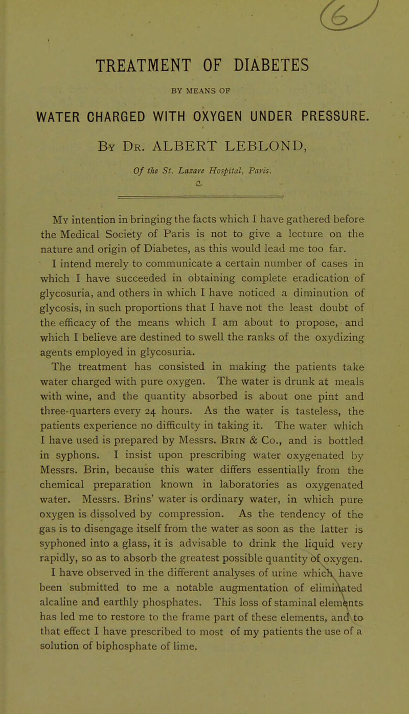 (6J TREATMENT OF DIABETES BY MEANS OF WATER CHARGED WITH OXYGEN UNDER PRESSURE. By Dr. ALBERT LEBLOND, Of the St. Lazare Hospital, Paris. a. My intention in bringing the facts which I have gathered before the Medical Society of Paris is not to give a lecture on the nature and origin of Diabetes, as this would lead me too far. I intend merely to communicate a certain number of cases in which I have succeeded in obtaining complete eradication of glycosuria, and others in which I have noticed a diminution of glycosis, in such proportions that I have not the least doubt of the efficacy of the means which I am about to propose, and which I believe are destined to swell the ranks of the oxydizing agents employed in glycosuria. The treatment has consisted in making the patients take water charged with pure oxygen. The water is drunk at meals with wine, and the quantity absorbed is about one pint and three-quarters every 24 hours. As the water is tasteless, the patients experience no difficulty in taking it. The water which I have used is prepared by Messrs. Brin & Co., and is bottled in syphons. I insist upon prescribing water oxygenated by Messrs. Brin, because this water differs essentially from the chemical preparation known in laboratories as oxygenated water. Messrs. Brins' water is ordinary water, in which pure oxygen is dissolved by compression. As the tendency of the gas is to disengage itself from the water as soon as the latter is syphoned into a glass, it is advisable to drink the liquid very rapidly, so as to absorb the greatest possible quantity 6f oxygen. I have observed in the different analyses of urine which have been submitted to me a notable augmentation of eliminated alcaline and earthly phosphates. This loss of staminal elements has led me to restore to the frame part of these elements, and to that effect I have prescribed to most of my patients the use of a solution of biphosphate of lime.