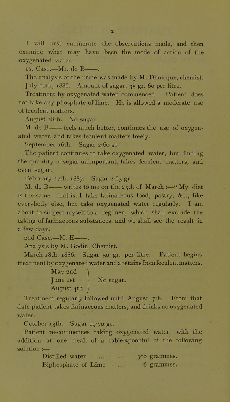 I will first enumerate the observations made, and then examine what may have been the mode of action of the oxygenated water. ist Case.—Mr. de B . The analysis of the urine was made by M. Dhuicque, chemist. July loth, 1886. Amount of sugar, 35 gr. 60 per litre. Treatment by oxygenated water commenced. Patient does not take any phosphate of lime. He is allowed a moderate use of feculent matters. August 28th. No sugar. M. de B feels much better, continues the use of oxygen- ated water, and takes feculent matters freety. September i6th. Sugar 2-60 gr. The patient continues to take oxygenated water, but finding the quantity of sugar unimportant, takes feculent matters, and even sugar. February 27th, 1887. Sugar 2-63 gr. M. de B writes to me on the 25th of March :— My diet is the same—that is, I take farinaceous food, pastry, &c., like everybody else, but take oxygenated water regularly. I am about to subject myself to a regimen, which shall exclude the taking of farinaceous substances, and we shall see the result in a few da)'s. 2nd Case.—M. E . Analysis by M. Godin, Chemist. March i8th, 1886. Sugar 50 gr. per litre. Patient begins treatment by oxygenated water and abstains from feculent matters. May 2nd ] June 1st [ No sugar. August 4th j Treatment regularly followed until August 7th. From that date patient takes farinaceous matters, and drinks no oxygenated water. October 13th. Sugar 19*70 gr. Patient re-commences taking oxygenated water, with the addition at one meal, of a table-spoonful of the following solution :— Distilled water 300 grammes. Biphosphate of Lime ... 6 grammes.