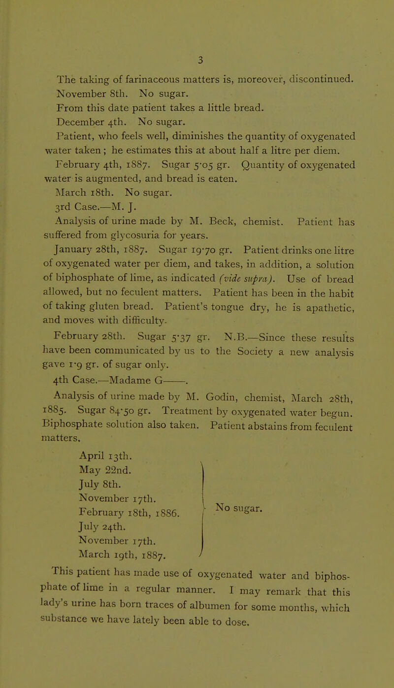 The taking of farinaceous matters is, moreover, discontinued. November 8th. No sugar. From this date patient takes a little bread. December 4th. No sugar. Patient, who feels well, diminishes the quantity of oxygenated Avater taken ; he estimates this at about half a litre per diem. February 4th, 1887. Sugar 5-05 gr. Quantity of oxj'genated water is augmented, and bread is eaten. ]\Iarch i8th. No sugar. 3rd Case.—M. J. Analysis of urine made by M. Beck, chemist. Patient has suffered from glycosuria for years. January 28th, 1887. Sugar 1970 gr. Patient drinks one litre of oxygenated water per diem, and takes, in addition, a solution of biphosphate of lime, as indicated (vide supra). Use of bread allowed, but no feculent matters. Patient has been in the habit of taking gluten bread. Patient's tongue dry, he is apathetic, and moves with difficulty. February 28th. Sugar 5-37 gr. N.B.—Since these results have been communicated by us to the Society a new anatysis gave 1-9 gr. of sugar only. 4th Case.—Madame G . Analysis of urine made by M. Godin, chemist, March 28th, 1885. Sugar 84-50 gr. Treatment by oxygenated water begun. Biphosphate solution also taken. Patient abstains from feculent matters. April 13th. May 22nd. July 8th. November 17th. February i8th, 1S86. \ ^° July 24th. November 17th. March igth, 1887. ' This patient has made use of oxygenated water and biphos- phate of lime in a regular manner. I may remark that this lady's urine has born traces of albumen for some months, which substance we have lately been able to dose.