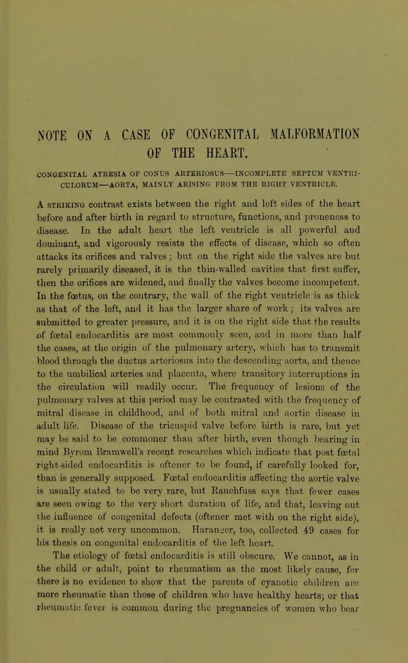 NOTE ON A CASE OF CONGENITAL MALFORMATION OF THE HEART. CONGENITAL ATRESIA OF CONUS ARTERIOSUS—INCOMPLETE SEPTUM VENTRI- CULORUM—AORTA, MAINLY ARISING FROM THE RIGHT VENTRICLE. A STRIKING contrust exists between the right and left sides of the heart before and after birth in regard to structure, functions, and proueness to disease. In the adult heart the left ventricle is all powerful and dominant, and vigorously resists the eflFocts of disease, which so often attacks its orifices and valves; but on the right side the valves are but rarely primarily diseased, it is the thin-walled cavities that first suffer, then the orifices are widened, and finally the valves become incompetent. In the foetus, on the contrary, the wall of the right ventricle is as thick as that of the left, and it has the larger share of work; its valves are submitted to greater pressure, and it is on the right side that the I'esults of foetal endocarditis are most commonly seen, and in more than half the cases, at the origin of the pulmonary artery, m liich has to transmit blood through the ductus arteriosus into the descending aorta, and thence to the umbilical arteries and placenta, where transitory interruptions in the circulation will readily occur. The frequency of lesionu of the pulmonary valves at this period may be contrasted with the frequency of mitral disease in childhood, and of both mitral and aortic disease in adult life. Disease of the tricuspid valve before birth is rare, but yet may be said to be commoner than after birth, even though bearing in mind Byrom Bramwell's recent researches which indicate that post foetal right-sided endocarditis is oftcncr to be found, if carefully looked for, than is generally supposed. Foetal endocarditis affecting the aortic valve is usually stated to be very rare, but Rauchfuss says that fewer cases are seen owing to the very short duration of life, and that, leaving out the influence of congenital defects (oftener met with on the right side), it is really not very uncommon. Harauirer, too, collected 49 cases for his thesis on congenital endocarditis of the left heart. The etiology of foetal endocarditis is still obscure. We cannot, as in the child or adult, point to rheumatism as the most likely cause, for there is no evidence to show that the parents of cyanotic chikiren arc more rheumatic than those of children who have healthy hearts; or that rheumatic fever is common during the pregnancies of women who bear