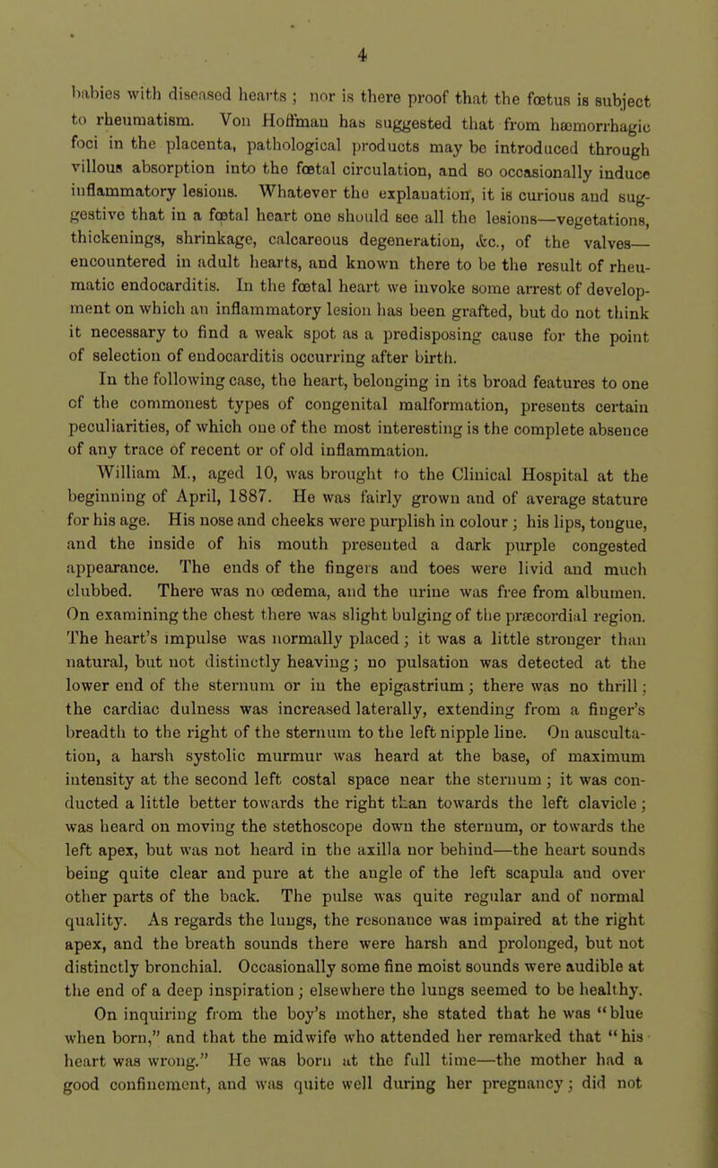 babies with disoasod hearts ; nor is there proof that the fcetus is subject to rheumatism. Von Hoffmau has suggested that from hsemorrhagio foci in the placenta, patliologioal jjroducts may be introduced through villous absorption into the foetal circulation, and so occasionally induce inflammatory lesions. Whatever the explanation, it is curious and sug- gestive that in a fcetal heart one should see all the lesions—vegetations, thickenings, shrinkage, calcareous degeneration, ifec, of the valves encountered in adult hearts, and known there to be the result of rheu- matic endocarditis. In the foetal heart we invoke some arrest of develop- ment on which an inflammatory lesion has been grafted, but do not think it necessary to find a weak spot as a predisposing cause for the point of selection of endocarditis occurring after birth. In the following case, the heart, belonging in its broad features to one of the commonest types of congenital malformation, presents certain peculiarities, of which one of the most interesting is the complete absence of any trace of recent or of old inflammation. William M., aged 10, was brought to the Clinical Hospital at the beginning of April, 1887. He was fairly grown and of average stature for his age. His nose and cheeks were purplish in colour; his lips, tongue, and the inside of his mouth presented a dark purple congested appearance. The ends of the fingers and toes were livid and much clubbed. There was no oedema, and the urine was free from albumen. On examining the chest there was slight bulging of tlie prtecordial region. The heart's impulse was normally placed; it was a little stronger than natural, but not distinctly heaving; no pulsation was detected at the lower end of the sternum or in the epigastrium; there was no thrill: the cardiac dulness was increased laterally, extending from a finger's breadth to the right of the sternum to the left nipple line. On ausculta- tion, a harsh systolic murmur was heard at the base, of maximum intensity at the second left costal space near the sternum ; it was con- ducted a little better towards the right than towards the left clavicle ; was heard on moving the stethoscope down the sternum, or towards the left apex, but was not heard in the axilla nor behind—the heart sounds being quite clear and pure at the angle of the left scapula and over other parts of the back. The pulse was quite regular and of normal quality. As regards the lungs, the resonance was impaired at the right apex, and the breath sounds there were harsh and prolonged, but not distinctly bronchial. Occasionally some fine moist sounds were audible at the end of a deep inspiration ; elsewhere the lungs seemed to be healthy. On inquiring from the boy's mother, she stated that he was blue when born, and that the midwife who attended her remarked that his heart was wrong. He was born iit the full time—the mother had a good confinement, and was quite well during her pregnancy; did not