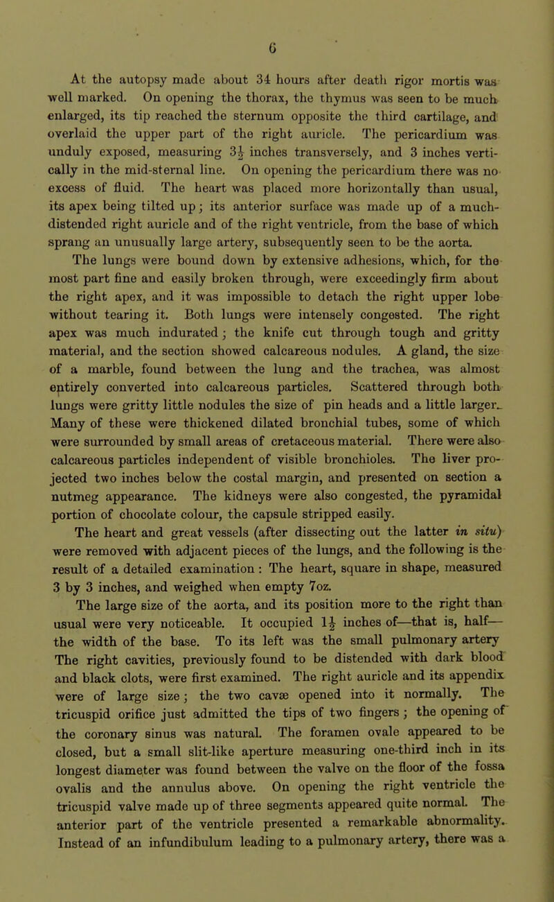 At the autopsy made about 34 hours after death rigor mortis was well marked. On opening the thorax, the thymus was seen to be much enlarged, its tip reached the sternum opposite the third cartilage, and overlaid the upper part of the right auricle. The pericardium was unduly exposed, measuring 3^ inches transversely, and 3 inches verti- cally in the mid-sternal line. On opening the pericardium there was no excess of fluid. The heart was placed more horizontally than usual, its apex being tilted up; its anterior surface was made up of a much- distended right auricle and of the right ventricle, from the base of which sprang an unusually large artery, subsequently seen to be the aorta. The lungs were bound down by extensive adhesions, which, for the most part fine and easily broken through, were exceedingly firm about the right apex, and it was impossible to detach the right upper lobe without tearing it. Both lungs were intensely congested. The right apex was much indurated; the knife cut through tough and gritty material, and the section showed calcareous nodules. A gland, the size of a marble, found between the lung and the trachea, was almost entirely converted into calcareous particles. Scattered through both lungs were gritty little nodules the size of pin heads and a little larger^ Many of these were thickened dilated bronchial tubes, some of which were surrounded by small areas of cretaceous material. There were also calcareous particles independent of visible bronchioles. The liver pro- jected two inches below the costal margin, and presented on section a nutmeg appearance. The kidneys were also congested, the pyramidal portion of chocolate colour, the capsule stripped easily. The heart and great vessels (after dissecting out the latter in situ) were removed with adjacent pieces of the lungs, and the following is the result of a detailed examination : The heart, square in shape, measured 3 by 3 inches, and weighed when empty 7oz. The large size of the aorta, and its position more to the right than usual were very noticeable. It occupied 1^ inches of—that is, half— the width of the base. To its left was the small pulmonary artery The right cavities, previously found to be distended with dark blood and black clots, were first examined. The right auricle and its appendix were of large size; the two cavse opened into it normally. The tricuspid orifice just admitted the tips of two fingers; the opening of the coronary sinus was natural. The foramen ovale appeared to be closed, but a small slit-like aperture measuring one-third inch in its longest diame,ter was found between the valve on the floor of the fossa ovalis and the annulus above. On opening the right ventricle the tricuspid valve made up of three segments appeared quite normal. The anterior part of the ventricle presented a remarkable abnormality. Instead of an infundibulum leading to a pulmonary artery, there was a