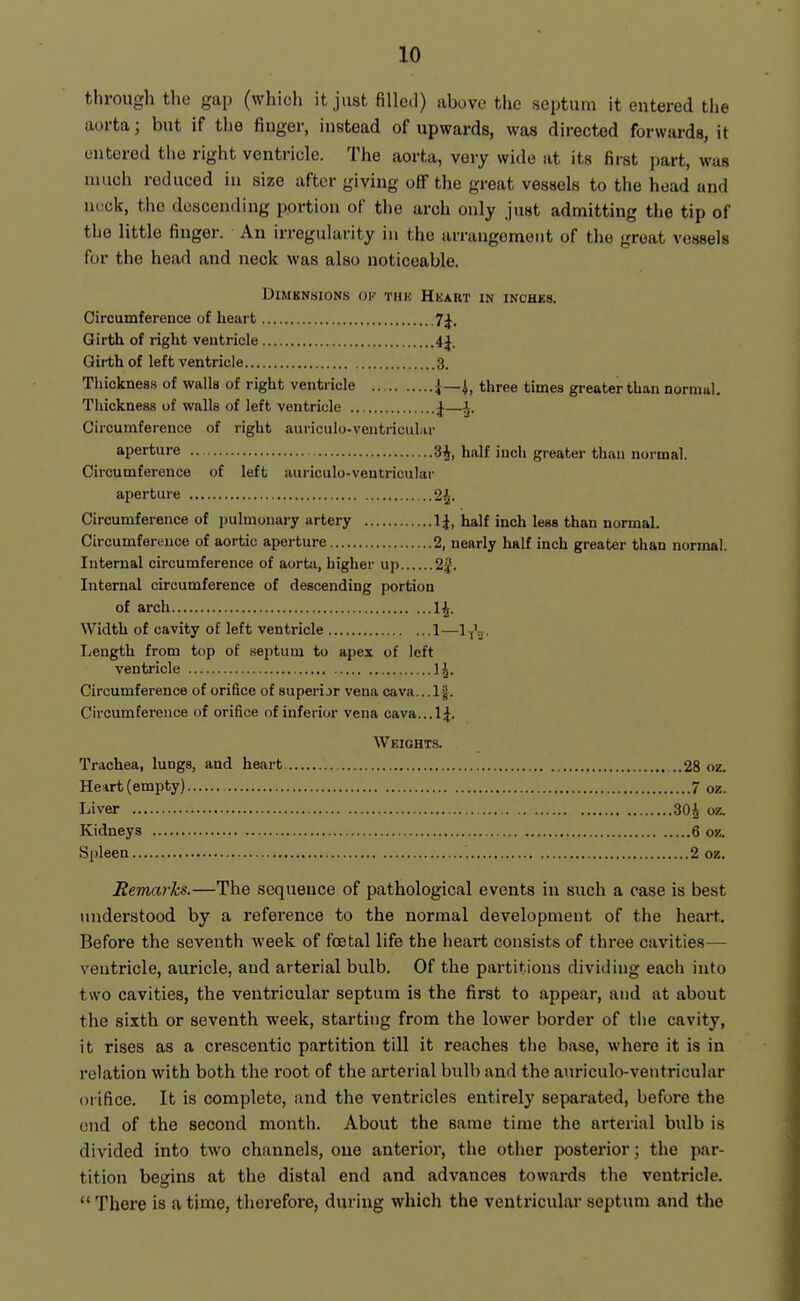 through the gap (which it just filled) above the septum it entered the aorta; but if the finger, instead of upwards, was directed forwards, it entered the right ventricle. The aorta, very wide at its first part, was much reduced in size after giving off the great vessels to the head and neck, the descending portion of the arch only just admitting the tip of the little finger. An irregularity in the arrangement of the groat vessels for the head and neck was also noticeable. DiMBNSIONS OK THK HkaRT IN INCHES. Circumference of heart 7^. Girth of right ventricle 4J. Girth of left ventricle 3. Thickne8.s of walls of right ventricle J—i, three times greater than normal. Thickness of walls of left ventricle ^—i. Circumference of right auriculo-ventricuhir aperture 3^, half inch greater than normal. Circumference of left auriculo-ventricular aperture 2^. Circumference of pulmonary artery 1^, half inch less than normal. Circumference of aortic aperture 2, nearly half inch greater than normal. Internal circumference of aortti, higher up 2J. Internal circumference of descending portion of arch 1^. Width of cavity of left ventricle 1— Length from top of septum to apex of left ventricle 1^. Circumference of orifice of superijr vena c<iva...lj. Circumference of orifice of inferior vena cava...!^. Weights. Trachea, lungs, and heart ..28 oz. Hewt (empty) 7 oz. Liver 30J oz. Kidneys 6 oz. Spleen 2 oz. Remarks.—The sequence of pathological events in such a case is best understood by a reference to the normal development of the heart. Before the seventh week of foetal life the heart consists of three cavities— ventricle, auricle, and arterial bulb. Of the partitions dividing each into two cavities, the ventricular septum is the first to appear, and at about the sixth or seventh week, starting from the lower border of tiie cavity, it rises as a crescentic partition till it reaches the base, where it is in relation with both the root of the arterial bulb and the auriculo-ventricular orifice. It is complete, and the ventricles entirely separated, before the end of the second month. About the same time the arterial bulb is divided into two channels, one anterior, the other posterior; the par- tition begins at the distal end and advances towards the ventricle.  There is a time, therefoi-e, during which the ventricular septum and the