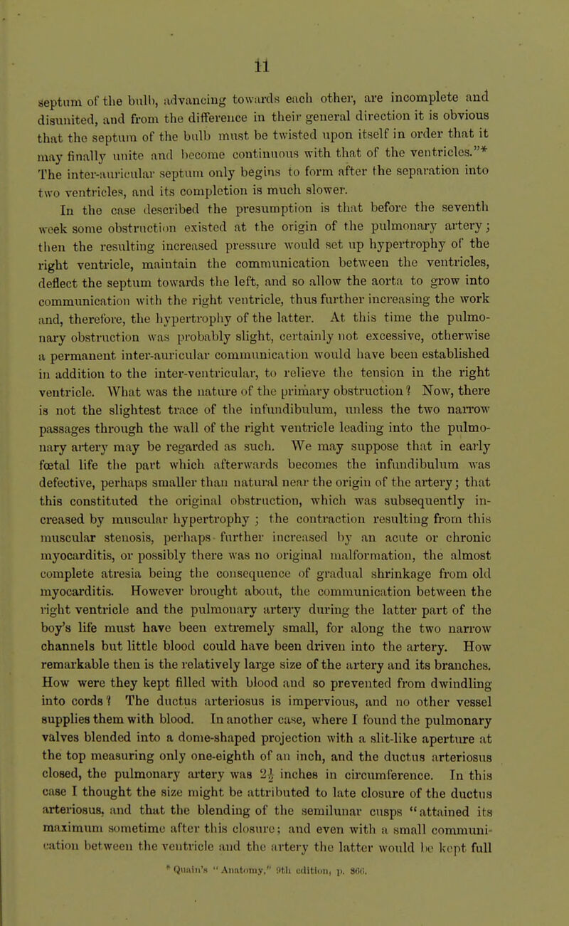 aeptum of the bulb, advancing towards each other, are incomplete and disunited, and from tlie difference in their general direction it is obvious that the septum of the bulb must be twisted upon itself in order that it may finally unite and become continuous with that of the ventricles.* The inter-auricular septum only begins to form after the separation into two ventricles, and its completion is much slower. In the case described the presumption is tliat before the seventh week some obstruction existed at the origin of the piilmonary artery; then the resulting increased pressure would set up hypertrophy of the right ventricle, maintain the communication between the ventricles, deflect the septum towards the left, and so allow the aorta to grow into communication with the right ventricle, thus further increasing the work and, therefore, the liypertrophy of the latter. At this time the pulmo- nary obstruction was probably slight, certainly not excessive, otherwise a permanent inter-auricular communication would have been established in addition to the inter-ventricular, to relieve the tension in the right ventricle. What was the nature of the primary obstruction 1 Now, there is not the slightest trace of tlie infundibulum, unless the two naiTow passages through the wall of the right ventricle leading into the pulmo- nary artery may be regarded as such. We may suppose that in early foetal life tiie part which afterwards becomes the infundibulum Avas defective, perhaps smaller than natural near the origin of the artery; that this constituted the original obstruction, which was subsequently in- creased by muscular hypertrophy ; the contraction resulting from this muscular stenosis, perhaps further increa-sed by an acute or chronic myocarditis, or possibly there was no original malformation, the almost complete atresia being the consequence of gradual shrinkage from old myocarditis. However brought about, tlie communication between the right ventricle and the pulmonary artery during the latter part of the boy's life must have been extremely small, for along the two narroAV channels but little blood could have been driven into the artery. How remarkable then is the relatively large size of the ailery and its branches. How were they kept filled with blood and so prevented from dwindling into cords't The ductus arteriosus is impervious, and no other vessel supplies them with blood. Tn another case, where I found the pulmonary valves blended into a dome-shaped projection with a slit-like apei'tiure at the top measuring only one-eighth of an inch, and the ductus arteriosus closed, the pulmonary artery was 21 inches in circumference. In this case I thought the size might be attributed to late closure of the ductus arteriosus, and that the blending of tlie semilunar cusps attained its maximum sometime after this closure; and even with a small commimi- L-ation between the ventricle and the artery the latter would bo kept full * Qiiniii'H Aiiatfiniy, nth edition, p. Sfil!.
