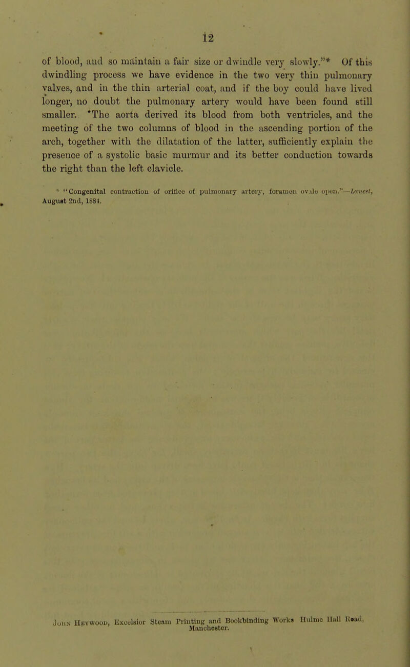 of blood, and so maintain a fair size or dwindle vei'y slowly.*'* Of this dwindling process we have evidence in the two veiy thin pulmonary valves, and in the thin arterial coat, and if the boy could have lived longer, no doubt the pulmonary arteiy would have been found still smaller. 'The aorta derived its blood from both ventricles, and the meeting of the two columns of blood in the ascending portion of the arch, together with the dilatation of the latter, sufficiently explain tlie presence of a systolic basic murmur and its better conduction towards the right than the left clavicle. ' Congenital contraction of orilice of pulmonary lutory, foraniun ov.ilo oiicn.—i«.icf(, August 2nd, 1881. Juii.s llEYvvoojj, Excelsior Steam rriuting and Bookbinding Work* llulnio Hall Uoad, Atanchestor.