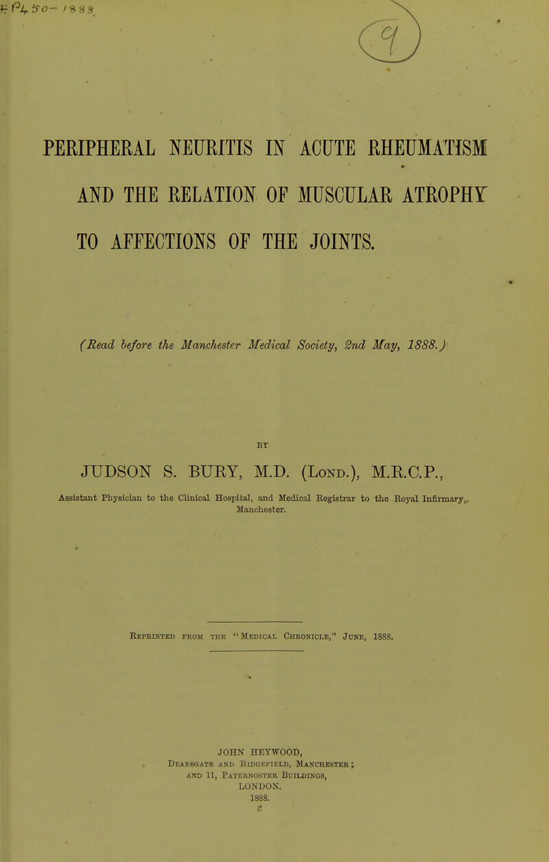 AND THE RELATION OF MUSCULAR ATROPHY TO AFFECTIONS OF THE JOINTS. (Read hefore the Manchester Medical Society, 2nd May, 1888.) BT JUDSON S. BURY, M.D. (Lond.), M.R.C.R, Assistant Physician to the Clinical Hospital, and Medical Registrar to the Boyal Infirmary,, Manchester. Reprinted from the  Medical Chronicle, June, 18S8. JOHN HEYWOOD, Deakboate and Kidokfield, Manchester f AND 11, Paternoster Buildings, LONDON. 1388.