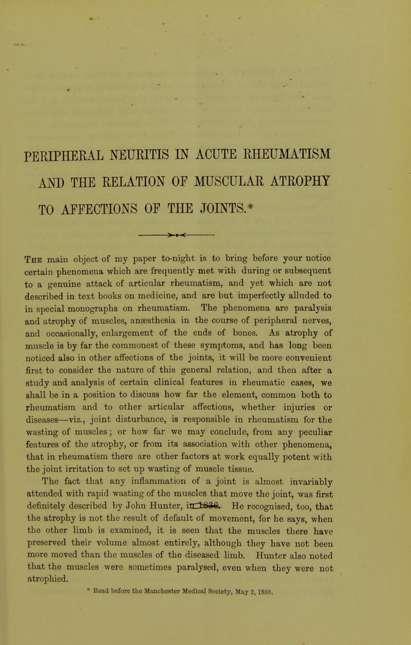 AND THE RELATION OF MUSCULAR ATROPHY TO AFFECTIONS OF THE JOINTS * >»< The main object of my paper to-night is to bring before your notice certain phenomena which are frequently met with during or subsequent to a genuine attack of articular rheumatism, and yet which are not described in text books on medicine, and are but imperfectly alluded to in special monographs on rheiunatism. The phenomena are paralysis and atrophy of muscles, anaesthesia in the course of peripheral nerves, and occasionally, enlargement of the ends of bones. As atrophy of muscle is by far the commonest of these symptoms, and has long been noticed also in other affections of the joints, it will be more convenient first to consider the nature of this general relation, and then after a study and analysis of certain clinical features in rheumatic cases, we shall be in a position to discuss how far the element, common both to rheumatism and to other articular affections, whether injuries or diseases—viz., joint disturbance, is responsible in rheumatism for the wasting of muscles; or how far we may conclude, from any peculiar features of the atrophy, or from its association with other phenomena, that in rheumatism there are other factors at work equally potent with the joint irritation to set up wasting of muscle tissue. The fact that any inflammation of a joint is almost invariably attended with rapid wasting of the muscles that move the joint, was first definitely described by John Hunter, iidSiQ. He recognised, too, that the atrophy is not the result of default of movement, for he says, when the other limb is examined, it is seen that the muscles there have preserved their volume almost entirely, although they have not been more moved than the muscles of the diseased limb. Hunter also noted that the muscles were sometimes paralysed, even when they were not atrophied. • Read before the Manchester Medical Society, May 2, 1888.