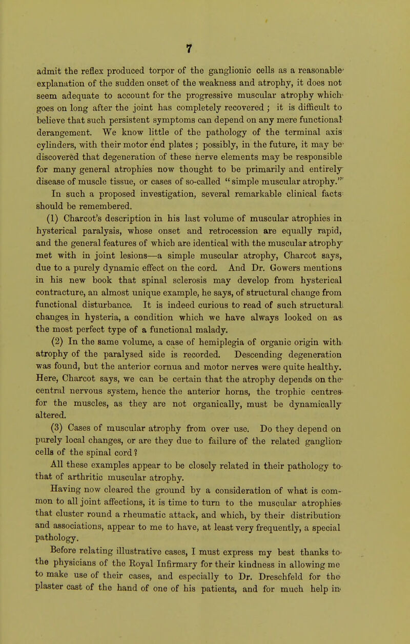 admit the reflex produced torpor of the ganglionic cells as a reasonable- explanation of the sudden onset of the weakness and atrophy, it does not seem adequate to account for the progressive muscular atrophy which- goes on long after the joint has completely recovered ; it is difficult to believe that such persistent symptoms can depend on any mere functional derangement. We know little of the pathology of the terminal axis cylinders, with their motor end plates ; possibly, in the future, it may be' discovered that degeneration of these nerve elements may be responsible for many general atrophies now thought to be primarily and entirely disease of muscle tissue, or cases of so-called  simple muscular atrophy.' In such a proposed investigation, several remarkable clinical facts should be remembered. (1) Charcot's description in his last volume of muscular atrophies in hysterical paralysis, whose onset and retrocession are equally rapid, and the general features of which are identical with the muscular atrophy met with in joint lesions—a simple muscular atrophy, Charcot says, due to a purely dynamic effect on the cord. And Dr. Gowers mentions in his new book that spinal sclerosis may develop from hysterical contracture, an almost unique example, he says, of structural change from functional disturbance. It is indeed curious to read of such structuraL changes in hysteria, a condition which we have always looked on as the most perfect type of a functional malady. (2) In the same volume, a case of hemiplegia of organic origin with atrophy of the paralysed side is recorded. Descending degeneration was found, but the anterior comua and motor nerves were quite healthy. Here, Charcot says, we can be certain that the atrophy depends on the- central nervous system, hence the anterior horns, the trophic centres- for the muscles, as they are not organically, must be dynamically altered. (3) Cases of muscular atrophy from over use. Do they depend on purely local changes, or are they due to failure of the related ganglion- cells of the spinal cord 1 All these examples appear to be closely related in their pathology to- that of arthritic muscular atrophy. Having now cleared the ground by a consideration of what is com- mon to all joint affections, it is time to turn to the muscular atrophies- that cluster round a rheumatic attack, and which, by their distribution and associations, appear to me to have, at least very frequently, a special pathology. Before relating illustrative cases, I must express my best thanks to- the physicians of the Royal Infirmary for their kindness in allowing me to make use of their cases, and especially to Dr. Dreschfeld for the plaster cast of the hand of one of his patients, and for much help in-