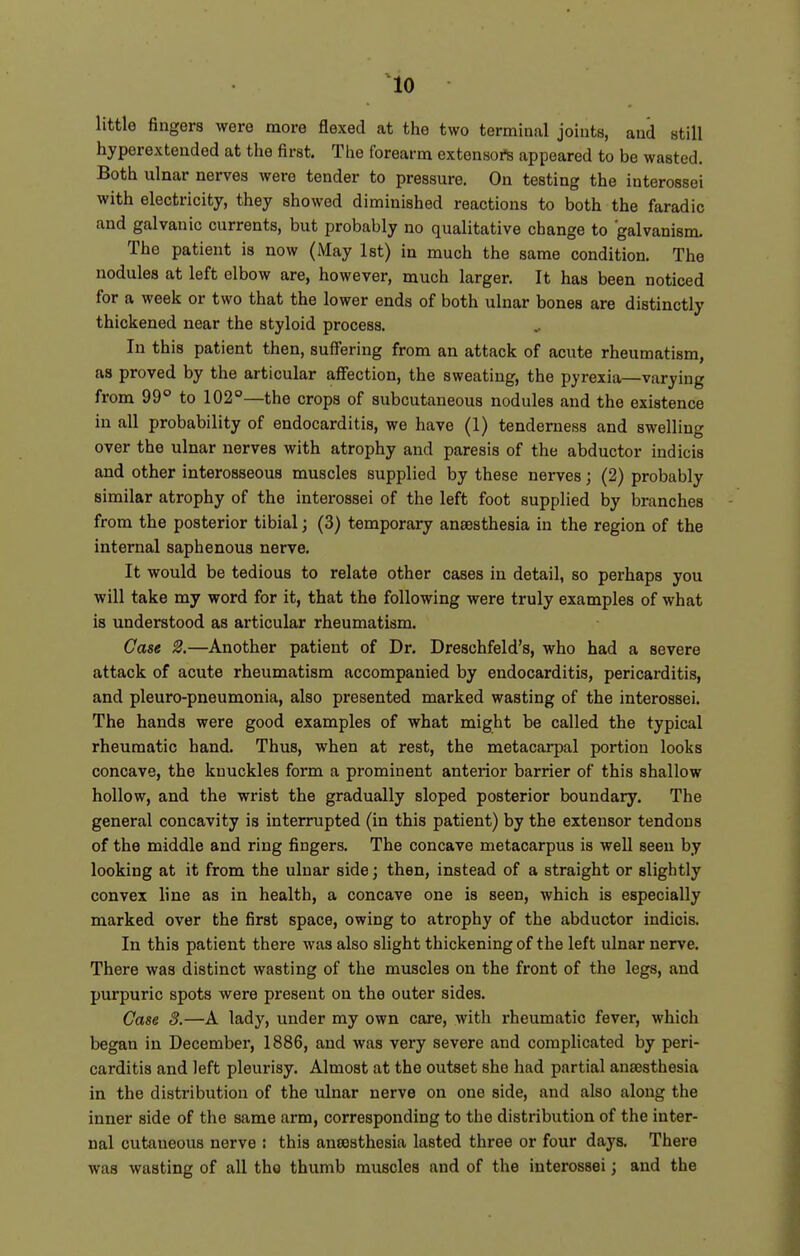 ^10 little fingers were more flexed at the two terminal joints, and still hyperextended at the first. The forearm extensoft appeared to be wasted. Both ulnar nerves were tender to pressure. On testing the interossei with electricity, they showed diminished reactions to both the faradic and galvanic currents, but probably no qualitative change to galvanism. The patient is now (May 1st) in much the same condition. The nodules at left elbow are, however, much larger. It has been noticed for a week or two that the lower ends of both ulnar bones are distinctly thickened near the styloid process. ^ In this patient then, suffering from an attack of acute rheumatism, as proved by the articular affection, the sweating, the pyrexia—varying from 99° to 102°—the crops of subcutaneous nodules and the existence in all probability of endocarditis, we have (1) tenderness and swelling over the ulnar nerves with atrophy and paresis of the abductor indicis and other interosseous muscles supplied by these nerves; (2) probably similar atrophy of the interossei of the left foot supplied by branches from the posterior tibial; (3) temporary ana38thesia in the region of the internal saphenous nerve. It would be tedious to relate other cases in detail, so perhaps you will take my word for it, that the following were truly examples of what is understood as articular rheumatism. Case 2.—Another patient of Dr. Dreschfeld's, who had a severe attack of acute rheumatism accompanied by endocarditis, pericarditis, and pleuro-pneumonia, also presented marked wasting of the interossei. The hands were good examples of what might be called the typical rheumatic hand. Thus, when at rest, the metacarpal portion looks concave, the knuckles form a prominent anterior barrier of this shallow hollow, and the wrist the gradually sloped posterior boundary. The general concavity is interrupted (in this patient) by the extensor tendons of the middle and ring fingers. The concave metacarpus is well seen by looking at it from the ulnar side; then, instead of a straight or slightly convex line as in health, a concave one is seen, which is especially marked over the first space, owing to atrophy of the abductor indicis. In this patient there was also slight thickening of the left ulnar nerve. There was distinct wasting of the muscles on the front of the legs, and purpuric spots were present on the outer sides. Case 3.—A lady, under my own care, with rheumatic fever, which began in December, 1886, and was very severe and complicated by peri- carditis and left pleurisy. Almost at the outset she had partial anaesthesia in the distribution of the ulnar nerve on one side, and also along the inner side of the same arm, corresponding to the distribution of the inter- nal cutaneous nerve ; this aneesthesia lasted three or four days. There was wasting of all tho thumb muscles and of the interossei; and the