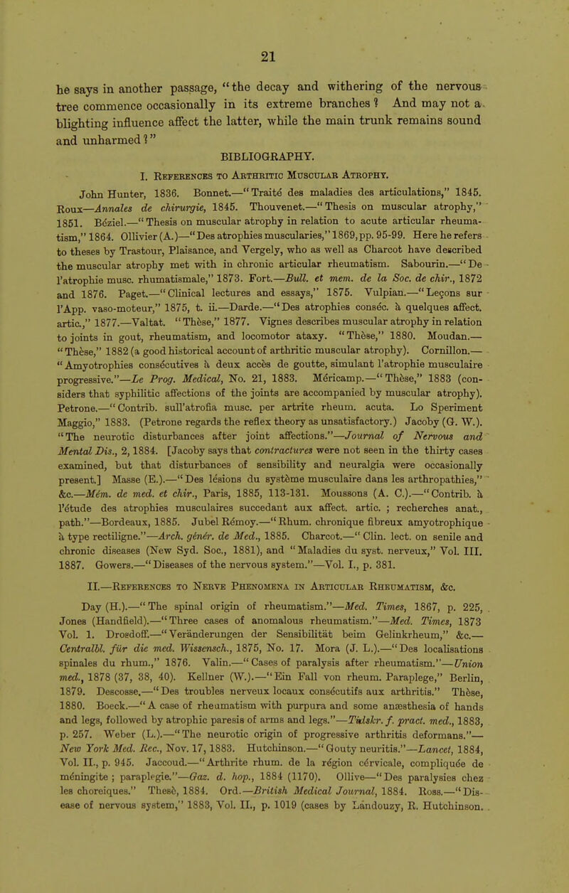 he says in another passage,  the decay and withering of the nervous tree commence occasionally in its extreme branches? And may not a blighting influence affect the latter, while the main trunk remains sound and unharmed ? BIBLIOGRAPHY. I. References to Arthritic Muscular Atrophy. John Hunter, 1836. Bonnet.— Traite des maladies des articulations, 1845. Rous—Annates de chirurgie, 1845. Thouvenet.—Thesis on muscular atrophy, 1851. Bdziel.— Thesis on muscular atrophy in relation to acute articular rheuma- tism,1864. 011ivier(A.)—Desatrophiesmuscularies,1869,pp. 95-99. Hereherefers - to theses by Trastour, Plaisance, and Vergely, who as well as Charcot have described the muscular atrophy met with in chronic articular rheumatism. Sabourin.— De - I'atrophie muse, rhumatismale, 1873. Fort.—Btdl. et mem. de la Soc. de chir., 1872 and 1876. Paget.—Chnical lectures and essays, 1875. Vulpian.—Legons sur - I'App. vaao-moteur, 1875, t. ii.—Darde.—Des atrophies consec. h, quelques affect, artic, 1877.—Valtat.  These, 1877. Vignes describes muscular atrophy in relation to joints in gout, rheumatism, and locomotor ataxy. These, 1880. Moudan.—  These, 1882 (a good historical accovmt of arthritic muscular atrophy). Cornillon.—  Amyotrophies consecutives h, deux acces de goutte, simulant I'atrophie musculaire progressive.—Xe Prog. Medical, No. 21, 1883. Mericamp.— Thfese, 1883 (con- siders that syphilitic affections of the joints are accompanied by muscular atrophy). Petrone.—Contrib. sull'atrofia muse, per artrite rheum, acuta. Lo Speriment Maggio, 1883. (Petrone regards the reflex theory as unsatisfactory.) Jacoby (G. W.). The neurotic disturbances after joint affections.—Journal of Nervous and Mental Dis., 2,1884. [Jacoby says that contractures were not seen in the thirty cases examined, but that disturbances of sensibility and neuralgia were occasionally present.] Masse (E.).—Des lesions du systdme musculaire dans les arthropathies, ' &c.—Mem. de med. et chir., Paris, 1885, 113-131. Moussons (A. C).—Contrib. h, IMtude des atrophies musculaires succedant aux affect, artic. ; recherches anat., path.—Bordeaux, 1885. Jubel R^moy.—Rhum. chronique fibreux amyotrophique ■ ii type rectiligne.—Arch, ginth: de Med., 1885. Charcot.— Clin. lect. on senile and chronic diseases (New Syd. Soc, 1881), and Maladies du syst. nerveux, Vol. Ill, 1887. Gowers.—Diseases of the nervous system.—Vol. I., p. 381. II.—References to Nerve Phenomena in Articular Rheumatism, &c. Day (H.).— The spinal origin of rheumatism.—Med. Times, 1867, p. 225, Jones (Handfield).—Three cases of anomalous rheumatism.—Med. Times, 1873 Vol. 1. Drosdoff.— Veranderungen der SensibUitat beim Gelinkrheum, &c.— Centralhl. fiir die med. Wissensch., 1875, No. 17. Mora (J. L.).—Des localisations spinales du rhum., 1876. Valin.— Cases of paralysis after rheumatism.—Union med!., 1878 (37, 38, 40). Kellner (W.).—Ein Fall von rheum. Paraplege, Berlin, 1879. Descosse.— Des troubles nerveux locaux consdcutifs aux arthritis. Th6se, 1880. Boeck.—A case of rheumatism with purpura and some anaesthesia of hands and legs, followed by atrophic paresis of arms and legs.—Tidskr.f. pract. med., 1883, p. 257. Weber (L.).—The neurotic origin of progressive arthritis deformans.— New York Med. Jiec, Nov. 17,1883. Hutchinson.— Gouty neuritis.—Lancet, 1884, Vol. II., p. 945. Jaccoud.—Arthrite rhum. de la rdgion cdrvicale, compliqude de ■ mdningite ; paraplegia—Oaz. d. hop., 1884 (1170). Ollive—Des paralysies chez les choreiques. Thesis, 1884. Ord.—British Medical Journal, 18Si. Ross.—Dis- ease of nervous system, 1883, Vol. IL, p. 1019 (cases by Landouzy, R. Hutchinson. .