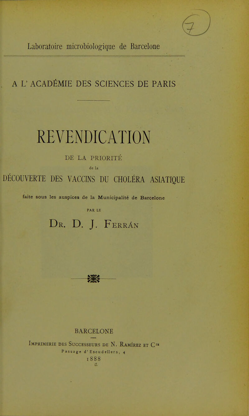 Laboratoire microbiologfique de Barcelone A L' ACADÉMIE DES SCIENCES DE PARIS REVENDICATION DE LA PRIORITÉ de la DÉCOUVERTE DES VACCINS DU CHOLÉRA ASIATIQUE faite sous les auspices de la Municipalité de Barcelone PAR LE Dr. D. J. FerrAn m BARCELONE Imprimerie des Successeurs de N. RamIrez et C» Passage d ' E se u d ell e r s , 4 1888