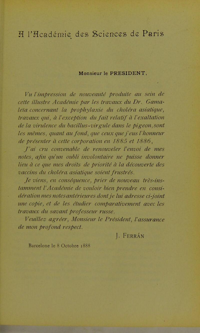 H THcadémie des Sciences de Paris Monsieur le PRESIDENT, Vu r impression de nouveauté produite an sein de cette illustre Académie par les travaux du Dr. Gama- le'îa concernant la prophylaxie du choléra asiatique, travaux qid, à F exception dît fait relatif à V exaltation de la viridence du hacillus-virgide dans le pigeon,sont les mêmes, quant au fond, que ceux que feus V honneur de présenter à cette corporation en 1885 et 1886, fai cru convenable de renouveler Venvoi de mes notes, afin qu'un oubli involontaire ne puisse donner lieu à ce que mes droits de priorité à la découverte des vaccins du choléra asiatique soiént frustrés. Je viens, en conséquence, prier de nouveau très-ins- tamment VAcadémie de voidoir bien prendre en consi- dération mes notes antérieures dont je lui adresse ci-joint une copie, et de les étudier comparativement avec les travaux dti savant professeur russe. Veidlles agréer. Monsieur le Président, l'assurance de mon profond respect. J. Ferrân Barcelone le 8 Octobre i888
