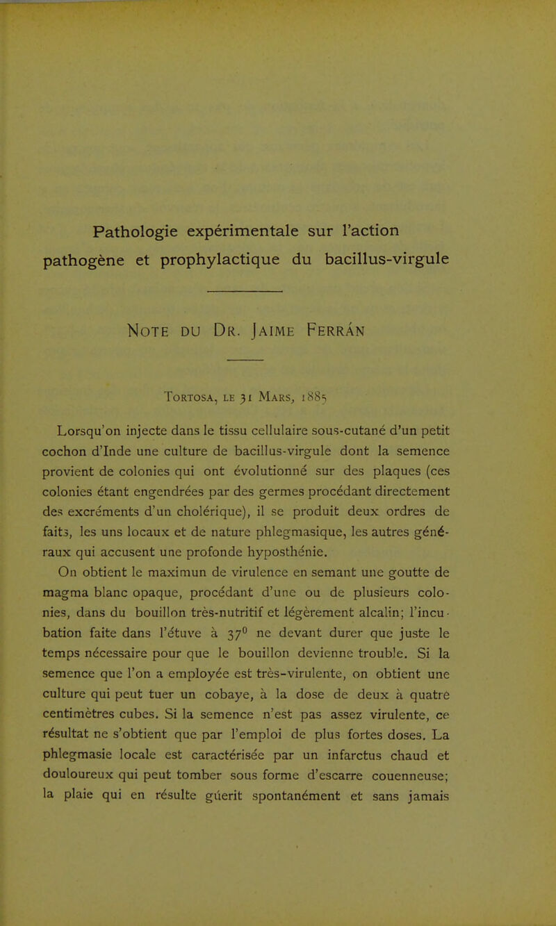 Pathologie expérimentale sur l'action pathogène et prophylactique du bacillus-virgule Note du Dr. Jaime Ferràn ToRTOSA, LE 31 Mars, i88s Lorsqu'on injecte dans le tissu cellulaire sous-cutané d'un petit cochon d'Inde une culture de bacillus-virgule dont la semence provient de colonies qui ont évolutionné sur des plaques (ces colonies étant engendrées par des germes procédant directement des excréments d'un cholérique), il se produit deux ordres de faits, les uns locaux et de nature phlegmasique, les autres géné- raux qui accusent une profonde hyposthénie. On obtient le maximun de virulence en semant une goutte de magma blanc opaque, procédant d'une ou de plusieurs colo- nies, dans du bouillon très-nutritif et légèrement alcalin; l'incu- bation faite dans l'étuve à 37° ne devant durer que juste le temps nécessaire pour que le bouillon devienne trouble. Si la semence que l'on a employée est très-virulente, on obtient une culture qui peut tuer un cobaye, à la dose de deux à quatre centimètres cubes. Si la semence n'est pas assez virulente, ce résultat ne s'obtient que par l'emploi de plus fortes doses, La phlegmasie locale est caractérisée par un infarctus chaud et douloureux qui peut tomber sous forme d'escarre couenneuse; la plaie qui en résulte giierit spontanément et sans jamais